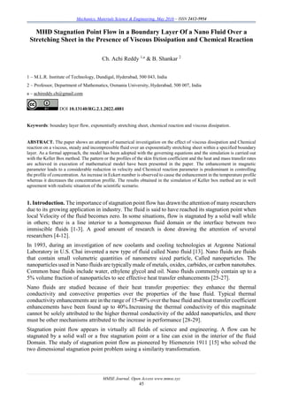 Mechanics, Materials Science & Engineering, May 2016 – ISSN 2412-5954
MMSE Journal. Open Access www.mmse.xyz
45
MHD Stagnation Point Flow in a Boundary Layer Of a Nano Fluid Over a
Stretching Sheet in the Presence of Viscous Dissipation and Chemical Reaction
Ch. Achi Reddy 1,a
& B. Shankar 2
1 – M.L.R. Institute of Technology, Dundigal, Hyderabad, 500 043, India
2 – Professor, Department of Mathematics, Osmania University, Hyderabad, 500 007, India
a – achireddy.ch@gmail.com
DOI 10.13140/RG.2.1.2022.4881
Keywords: boundary layer flow, exponentially stretching sheet, chemical reaction and viscous dissipation.
ABSTRACT. The paper shows an attempt of numerical investigation on the effect of viscous dissipation and Chemical
reaction on a viscous, steady and incompressible fluid over an exponentially stretching sheet within a specified boundary
layer. As a formal approach, the model has been adopted with the governing equations and the simulation is carried out
with the Keller Box method. The pattern or the profiles of the skin friction coefficient and the heat and mass transfer rates
are achieved in execution of mathematical model have been presented in the paper. The enhancement in magnetic
parameter leads to a considerable reduction in velocity and Chemical reaction parameter is predominant in controlling
the profile of concentration. An increase in Eckert number is observed to cause the enhancement in the temperature profile
whereas it decreases the concentration profile. The results obtained in the simulation of Keller box method are in well
agreement with realistic situation of the scientific scenario.
1. Introduction. The importance of stagnation point flow has drawn the attention of many researchers
due to its growing application in industry. The fluid is said to have reached its stagnation point when
local Velocity of the fluid becomes zero. In some situations, flow is stagnated by a solid wall while
in others; there is a line interior to a homogeneous fluid domain or the interface between two
immiscible fluids [1-3]. A good amount of research is done drawing the attention of several
researchers [4-12].
In 1993, during an investigation of new coolants and cooling technologies at Argonne National
Laboratory in U.S. Chai invented a new type of fluid called Nano fluid [13]. Nano fluids are fluids
that contain small volumetric quantities of nanometre sized particle, Called nanoparticles. The
nanoparticles used in Nano fluids are typically made of metals, oxides, carbides, or carbon nanotubes.
Common base fluids include water, ethylene glycol and oil. Nano fluids commonly contain up to a
5% volume fraction of nanoparticles to see effective heat transfer enhancements [25-27].
Nano fluids are studied because of their heat transfer properties: they enhance the thermal
conductivity and convective properties over the properties of the base fluid. Typical thermal
conductivity enhancements are in the range of 15-40% over the base fluid and heat transfer coefficient
enhancements have been found up to 40%.Increasing the thermal conductivity of this magnitude
cannot be solely attributed to the higher thermal conductivity of the added nanoparticles, and there
must be other mechanisms attributed to the increase in performance [28-29].
Stagnation point flow appears in virtually all fields of science and engineering. A flow can be
stagnated by a solid wall or a free stagnation point or a line can exist in the interior of the fluid
Domain. The study of stagnation point flow as pioneered by Hiemenzin 1911 [15] who solved the
two dimensional stagnation point problem using a similarity transformation.
 