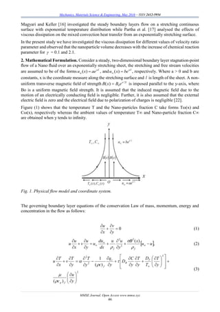Mechanics, Materials Science & Engineering, May 2016 – ISSN 2412-5954
MMSE Journal. Open Access www.mmse.xyz
46
Magyari and Keller [16] investigated the steady boundary layers flow on a stretching continuous
surface with exponential temperature distribution while Partha et al. [17] analysed the effects of
viscous dissipation on the mixed convection heat transfer from an exponentially stretching surface.
In the present study we have investigated the viscous dissipation for different values of velocity ratio
parameter and observed that the nanoparticle volume decreases with the increase of chemical reaction
parameter for  = 0.1 and 2.1.
2. Mathematical Formulation. Consider a steady, two-dimensional boundary layer stagnation-point
ﬂow of a Nano ﬂuid over an exponentially stretching sheet, the stretching and free stream velocities
are assumed to be of the forms x/l
w aexu )( , and x/l
bexu  )( , respectively. Where a > 0 and b are
constants, x is the coordinate measure along the stretching surface and l is length of the sheet. A non-
uniform transverse magnetic ﬁeld of strength lx/
eBxB 2
0)(  is imposed parallel to the y-axis, where
Bo is a uniform magnetic ﬁeld strength. It is assumed that the induced magnetic ﬁeld due to the
motion of an electrically conducting ﬁeld is negligible. Further, it is also assumed that the external
electric ﬁeld is zero and the electrical ﬁeld due to polarization of charges is negligible [22].
Figure (1) shows that the temperature T and the Nano-particles fraction C take forms Tω(x) and
Cω(x), respectively whereas the ambient values of temperature T∞ and Nano-particle fraction C∞
are obtained when y tends to inﬁnity.
Fig. 1. Physical ﬂow model and coordinate system.
The governing boundary layer equations of the conservation Law of mass, momentum, energy and
concentration in the ﬂow as follows:
0





y
v
x
u
(1)
 ,
)(2
2
2
uu
xB
y
uu
dx
du
u
y
u
v
x
u
u
ff















(2)
2
2
2
2
)(
)(
1











































y
u
c
y
T
T
D
y
T
y
C
D
y
q
cy
T
y
T
v
x
T
u
fp
T
B
r
f





(3)
 