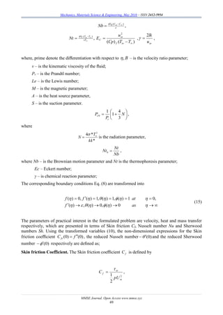 Mechanics, Materials Science & Engineering, May 2016 – ISSN 2412-5954
MMSE Journal. Open Access www.mmse.xyz
49

  )( 

CCDB
Nb ,
)()(
,
2
)(



 

TTCp
u
ENt
f
CvT
TTDT

 
,


u
lk2
 ,
where, prime denote the diﬀerentiation with respect to B, – is the velocity ratio parameter;
v – is the kinematic viscosity of the ﬂuid;
Pr – is the Prandtl number;
Le – is the Lewis number;
M – is the magnetic parameter;
A – is the heat source parameter,
S – is the suction parameter.






 N
P
P
r
rN
3
4
1
1
,
where
*
*4 3
kk
T
N 


is the radiation parameter,
Nb
Nt
Ntb  ,
where Nb – is the Brownian motion parameter and Nt is the thermophoresis parameter;
Ec – Eckert number;
γ – is chemical reaction parameter;
The corresponding boundary conditions Eq. (8) are transformed into




asf
atff
0)(,0)(,)(
,01)(,1)(,1)(,0)(
(15)
The parameters of practical interest in the formulated problem are velocity, heat and mass transfer
respectively, which are presented in terms of Skin friction Cf, Nusselt number Nu and Sherwood
numbers Sh. Using the transformed variables (10), the non-dimensional expressions for the Skin
friction coeﬃcient )0()0( fCfx
 , the reduced Nusselt number )0( and the reduced Sherwood
number )0( respectively are deﬁned as;
Skin friction Coeﬃcient. The Skin friction coeﬃcient fC is deﬁned by
2
2
1


pU
C f  ,
 