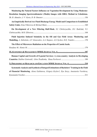 Mechanics, Materials Science & Engineering, May 2016 – ISSN 2412-5954
MMSE Journal. Open Access www.mmse.xyz
5
Monitoring the Natural Factors Influence on Vegetation Development by Using Moderate-
Resolution Imaging Spectroradiometer (Modis) Images with OBIA Method in Uzbekistan.
Sh. B. Akmalov, J. V. Gerts, D. B. Omonov .....................................................................................156
An Empirically Derived Arc Flash Discharge Energy Model and Comparison to Established
Safety Codes. Irina Viktorova & Michael Bates.............................................................................160
On Development of a New Filtering Half-Mask. S.I. Cheberyachko, D.I. Radchuk, Y.I.
Cheberyachko, M.O. Ziborova.........................................................................................................164
Fluid Injection Induced Seismicity in the Oil and Gas Field Areas: Monitoring and
Modelling. A. Zabolotin, A.V. Konovalov, A.A. Stepnov, A.S. Sychov, D.E. Tomilev.....................170
The Effect of Microwave Radiation on the Properties of Canola Seeds.
Roudane M., Hemis M......................................................................................................................179
IX. ECONOMICS & MANAGEMENT MMSE JOURNAL VOL. 4........................................................187
Human Capital and Growth of E-postal Services: A cross-country Analysis in Developing
Countries. Dalibor Gottwald, Libor Švadlenka, Hana Pavlisová ................................................188
X. PHILOSOPHY OF RESEARCH AND EDUCATION MMSE JOURNAL VOL. 4.................................210
Systematic Analysis and Synthesis of Integral Estimations of Bachelors’ Training in the Field
of Financial Monitoring. Alena Gaibatova, Grigory Krylov1, Ilya Seryy, Anastasiia Vorobeva,
Konstantin Vorobev..........................................................................................................................211
 