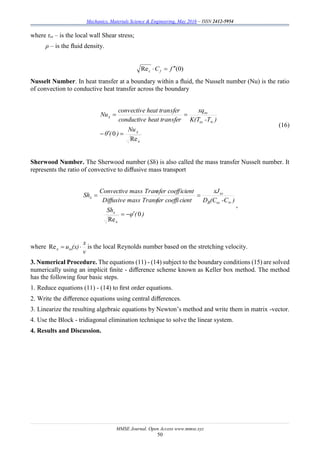 Mechanics, Materials Science & Engineering, May 2016 – ISSN 2412-5954
MMSE Journal. Open Access www.mmse.xyz
50
where τω – is the local wall Shear stress;
ρ – is the ﬂuid density.
)0(Re fCfx

Nusselt Number. In heat transfer at a boundary within a ﬂuid, the Nusselt number (Nu) is the ratio
of convection to conductive heat transfer across the boundary
x
x
ω
ω
x
Nu
)(θ
)-TK(T
xq
sferheat tranconductive
sferheat tranconvective
Nu
Re
0 


(16)
Sherwood Number. The Sherwood number (Sh) is also called the mass transfer Nusselt number. It
represents the ratio of convective to diﬀusive mass transport
)(φ
Sh
)-C(CD
xJ
cientfer coeffimass TransDiffusive
icientsfer coeffmass TranConvective
Sh
x
x
ωB
ω
x
0
Re



,
where
v
x
(x)uωx Re is the local Reynolds number based on the stretching velocity.
3. Numerical Procedure. The equations (11) - (14) subject to the boundary conditions (15) are solved
numerically using an implicit ﬁnite - diﬀerence scheme known as Keller box method. The method
has the following four basic steps.
1. Reduce equations (11) - (14) to ﬁrst order equations.
2. Write the diﬀerence equations using central diﬀerences.
3. Linearize the resulting algebraic equations by Newton’s method and write them in matrix -vector.
4. Use the Block - tridiagonal elimination technique to solve the linear system.
4. Results and Discussion.
 