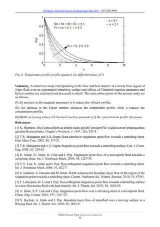 Mechanics, Materials Science & Engineering, May 2016 – ISSN 2412-5954
MMSE Journal. Open Access www.mmse.xyz
54
Fig. 6. Temperature profile profile against for different values of N
Summary. A numerical study corresponding to the flow and heat transfer in a steady flow region of
Nano fluid over an exponential stretching surface and effects of Chemical reaction parameter and
Eckert number are examined and discussed in detail. The main observations of the present study are
as follows.
(I) An increase in the magnetic parameter is to reduce the velocity profile;
(II) An increase in the Eckert number increases the temperature profile while it reduces the
concentration profile;
(III)With increasing values of Chemical reaction parameter () the concentration profile decreases.
References
[1] K. Hiemenz. Die Grenzschicht an einem inden gleichf¨ormigen Flu¨ssigkeitsstrom eingetauchten
geraden Kreiszylinder. Dingler’s Polytech. J. 1911; 326, 321-4.
[2] T.R. Mahapatra and A.S. Gupta. Heat transfer in stagnation-point ﬂow towards a stretching sheet.
Heat Mass Tran. 2002; 38, 517-21.
[3] T.R. Mahapatra and A.S. Gupta. Stagnation-point ﬂow towards a stretching surface. Can. J. Chem.
Eng. 2003; 81, 258-63.
[4] R. Nazar, N. Amin, D. Filip and I. Pop. Stagnation point ﬂow of a micropolar ﬂuid towards a
stretching sheet. Int. J. Nonlinear Mech. 2004; 39, 1227-35.
[5] Y.Y. Lok, N. Amin and I. Pop. Non-orthogonal stagnation point ﬂow towards a stretching sheet.
Int. J. Nonlinear Mech. 2006; 41, 622-7.
[6] S. Nadeem, A. Hussain and M. Khan. HAM solutions for boundary layer ﬂow in the region of the
stagnation point towards a stretching sheet. Comm. Nonlinear Sci. Numer. Simulat. 2010; 15, 47581.
[7] F. Labropulu, D. Li and I. Pop. Non-orthogonal stagnation-point ﬂow towards a stretching surface
in a non-Newtonian ﬂuid with heat transfer. Int. J. Therm. Sci. 2010; 49, 1042-50.
[8] A. Ishak, Y.Y. Lok and I. Pop. Stagnation-point ﬂow over a shrinking sheet in a micropolar ﬂuid.
Chem. Eng. Comm. 2010; 197, 1417-27.
[9] N. Bachok, A. Ishak and I. Pop. Boundary-layer ﬂow of nanoﬂuid over a moving surface in a
ﬂowing ﬂuid. Int. J. Therm. Sci. 2010; 49, 1663-8.
 