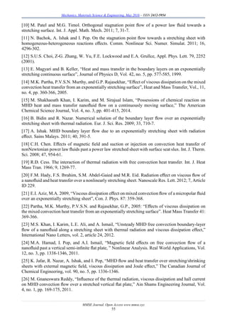 Mechanics, Materials Science & Engineering, May 2016 – ISSN 2412-5954
MMSE Journal. Open Access www.mmse.xyz
55
[10] M. Patel and M.G. Timol. Orthogonal stagnation point ﬂow of a power law ﬂuid towards a
stretching surface. Int. J. Appl. Math. Mech. 2011; 7, 31-7.
[11] N. Bachok, A. Ishak and I. Pop. On the stagnation point ﬂow towards a stretching sheet with
homogeneous-heterogeneous reactions eﬀects. Comm. Nonlinear Sci. Numer. Simulat. 2011; 16,
4296-302.
[12] S.U.S. Choi, Z-G. Zhang, W. Yu, F.E. Lockwood and E.A. Grullce, Appl. Phys. Lett. 79, 2252
(2001).
[13] E. Magyari and B. Keller, “Heat and mass transfer in the boundary layers on an exponentially
stretching continuous surface”, Journal of Physics D, Vol. 42, no. 5, pp. 577-585, 1999.
[14] M.K. Partha, P.V.S.N. Murthy, and G.P. Rajasekhar, “Eﬀect of viscous dissipation on the mixed
convection heat transfer from an exponentially stretching surface”, Heat and Mass Transfer, Vol., 11,
no. 4, pp. 360-366, 2005.
[15] M. Shakhaoath Khan, I. Karim, and M. Sirajual Islam, “Possessions of chemical reaction on
MHD heat and mass transfor nanoﬂuid ﬂow on a continuously moving surface,” The American
Chemical Science Journal, Vol. 4, no. 3, pp. 401-415, 2014.
[16] B. Bidin and R. Nazar. Numerical solution of the boundary layer ﬂow over an exponentially
stretching sheet with thermal radiation. Eur. J. Sci. Res. 2009; 33, 710-7.
[17] A. Ishak. MHD boundary layer ﬂow due to an exponentially stretching sheet with radiation
eﬀect. Sains Malays. 2011; 40, 391-5.
[18] C.H. Chen. Eﬀects of magnetic ﬁeld and suction or injection on convection heat transfer of
nonNewtonian power law ﬂuids past a power law stretched sheet with surface seat slux. Int. J. Therm.
Sci. 2008; 47, 954-61.
[19] R.D. Cess. The interaction of thermal radiation with free convection heat transfer. Int. J. Heat
Mass Tran. 1966; 9, 1269-77.
[20] F.M. Hady, F.S. Ibrahim, S.M. Abdel-Gaied and M.R. Eid. Radiation eﬀect on viscous ﬂow of
a nanoﬂuid and heat transfer over a nonlinearly stretching sheet. Nanoscale Res. Lett. 2012; 7, Article
ID 229.
[21] E.I. Aziz, M.A. 2009, “Viscous dissipation eﬀect on mixed convection ﬂow of a micropolar ﬂuid
over an exponentially stretching sheet”, Con. J. Phys. 87: 359-368.
[22] Partha, M.K. Murthy, P.V.S.N. and Rajasekhar, G.P., 2005: “Eﬀects of viscous dissipation on
the mixed convection heat transfer from an exponentially stretching surface”. Heat Mass Transfer 41:
369-366.
[23] M.S. Khan, I. Karim, L.E. Ali, and A. Ismail, “Unsteady MHD free convection boundary-layer
ﬂow of a nanoﬂuid along a stretching sheet with thermal radiation and viscous dissipation eﬀect,”
International Nano Letters, vol. 2, article 24, 2012.
[24] M.A. Hamad, I. Pop, and A.I. Ismail, “Magnetic ﬁeld eﬀects on free convection ﬂow of a
nanoﬂuid past a vertical semi-inﬁnite ﬂat plate, ” Nonlinear Analysis. Real World Applications, Vol.
12, no. 3, pp. 1338-1346, 2011.
[25] K. Jafar, R. Nazar, A. Ishak, and I. Pop, “MHD ﬂow and heat transfer over stretching/shrinking
sheets with external magnetic ﬁeld, viscous dissipation and Joule eﬀect,” The Canadian Journal of
Chemical Engineering, vol. 90, no. 5, pp. 1336-1346.
[26] M. Gnaneswara Reddy, “Inﬂuence of the thermal radiation, viscous dissipation and hall current
on MHD convection ﬂow over a stretched vertical ﬂat plate,” Ain Shams Engineering Journal, Vol.
4, no. 1, pp. 169-175, 2011.
 