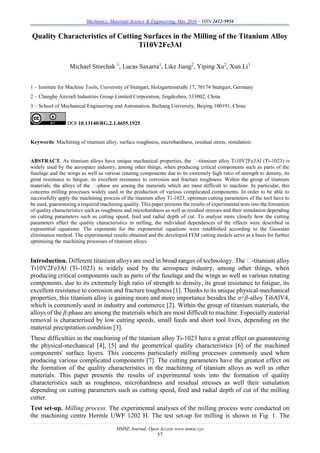 Mechanics, Materials Science & Engineering, May 2016 – ISSN 2412-5954
MMSE Journal. Open Access www.mmse.xyz
57
Quality Characteristics of Cutting Surfaces in the Milling of the Titanium Alloy
Ti10V2Fe3Al
Michael Storchak 1
, Lucas Saxarra1
, Like Jiang2
, Yiping Xu2
, Xun Li3
1 – Institute for Machine Tools, University of Stuttgart, Holzgartenstraße 17, 70174 Stuttgart, Germany
2 – Changhe Aircraft Industries Group Limited Corporation, Jingdezhen, 333002, China
3 – School of Mechanical Engineering and Automation, Beihang University, Beijing 100191, China
DOI 10.13140/RG.2.1.4655.1925
Keywords: Machining of titanium alloy, surface roughness, microhardness, residual stress, simulation.
ABSTRACT. As titanium alloys have unique mechanical propertie -titanium alloy Ti10V2Fe3Al (Ti-1023) is
widely used by the aerospace industry, among other things, when producing critical components such as parts of the
fuselage and the wings as well as various rotating components due to its extremely high ratio of strength to density, its
great resistance to fatigue, its excellent resistance to corrosion and fracture toughness. Within the group of titanium
-phase are among the materials which are most difficult to machine. In particular, this
concerns milling processes widely used in the production of various complicated components. In order to be able to
successfully apply the machining process of the titanium alloy Ti-1023, optimum cutting parameters of the tool have to
be used, guaranteeing a required machining quality. This paper presents the results of experimental tests into the formation
of quality characteristics such as roughness and microhardness as well as residual stresses and their simulation depending
on cutting parameters such as cutting speed, feed and radial depth of cut. To analyse more closely how the cutting
parameters affect the quality characteristics in milling, the individual dependences of the effects were described in
exponential equations. The exponents for the exponential equations were established according to the Gaussian
elimination method. The experimental results obtained and the developed FEM cutting models serve as a basis for further
optimising the machining processes of titanium alloys.
Introduction. -titanium alloy
Ti10V2Fe3Al (Ti-1023) is widely used by the aerospace industry, among other things, when
producing critical components such as parts of the fuselage and the wings as well as various rotating
components, due to its extremely high ratio of strength to density, its great resistance to fatigue, its
excellent resistance to corrosion and fracture toughness [1]. Thanks to its unique physical-mechanical
properties, this titanium alloy is gaining more and more importance besides the α+β-alloy Ti6AlV4,
which is commonly used in industry and commerce [2]. Within the group of titanium materials, the
alloys of the β-phase are among the materials which are most difficult to machine. Especially material
removal is characterised by low cutting speeds, small feeds and short tool lives, depending on the
material precipitation condition [3].
These difficulties in the machining of the titanium alloy Ti-1023 have a great effect on guaranteeing
the physical-mechanical [4], [5] and the geometrical quality characteristics [6] of the machined
components' surface layers. This concerns particularly milling processes commonly used when
producing various complicated components [7]. The cutting parameters have the greatest effect on
the formation of the quality characteristics in the machining of titanium alloys as well as other
materials. This paper presents the results of experimental tests into the formation of quality
characteristics such as roughness, microhardness and residual stresses as well their simulation
depending on cutting parameters such as cutting speed, feed and radial depth of cut of the milling
cutter.
Test set-up. Milling process. The experimental analyses of the milling process were conducted on
the machining centre Hermle UWF 1202 H. The test set-up for milling is shown in Fig. 1. The
 