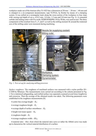 Mechanics, Materials Science & Engineering, May 2016 – ISSN 2412-5954
MMSE Journal. Open Access www.mmse.xyz
58
workpiece made out of the titanium alloy Ti-1023 has a dimension of 20 mm 20 mm 60 mm and
is clamped in a six-component dynamometer, type 9129AA, by Kistler by means of a clamping
system. It was milled on a rectangular track along the cross-section of the workpiece in four steps
with varying real depth of cut ae of 0,5 mm, 1,0 mm, 1,5 mm and 2,0 mm (see Fig. 1). A cemented
carbide end milling cutter with five teeth, D20R3H30Q90L130 by Widia, was used as tool. The three
components of the resultant force Fx, Fy and Fz as well as the milling moment Mz around the rotational
axis of the milling cutter were measured during machining.
Fig. 1. Test set-up for analysing milling processes
Surface roughness. The roughness of machined surfaces was measured with a stylus profiler SV-
C3200 by Mitutoyo. The measurements were carried out according to the scheme presented in Fig.
2. For a statistical safeguarding, each milled surface was separately scanned several times lengthwise
and crosswise. Then the average of the obtained results was taken. The following parameters were
established in the roughness measurements [8]:
 centre line average height – Ra;
 average roughness height – Rz;
 average depth of surface smoothness – Rp;
 height root mean square – Rq;
 roughness height – Rt;
 average roughness width – RSm;
 material ratio – Rmr, from which the material ratio curve or rather the Abbott curve was made
up to characterise the vertical material distribution of a surface.
 
