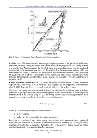 Mechanics, Materials Science & Engineering, May 2016 – ISSN 2412-5954
MMSE Journal. Open Access www.mmse.xyz
60
Fig. 4. Curves of indenting load when measuring microhardness
Residual stress. The residual stresses were analysed at given positions of the specimens, which were
machined at varying cutting parameters and with or without supplying coolant. The cutting method
was used for this. Strain gauges of the FLA-3-11 type were centrally mounted onto the machined
surfaces, before the specimens were sawed up. The machined surfaces were cut at a distance of 1 mm
to the edge of the sample. Afterwards, the strains caused by cutting were determined with a measuring
bridge, type P3500 by Micro Measurements Group. The residual stress caused was calculated from
the strain difference to the initial condition using a Young’s modulus of E = 106 GPa and a Poisson’s
ratio of μ = 0,36.
Results of milling process analyses. The cutting parameters of cutting speed VC, feed fz and radial
depth of cut ae were varied in the experimental tests regarding the milling process of the titanium
alloy Ti-1023. The axial depth of cut was 7 mm in all analyses of the milling process.
The tests were carried out using factorial design of experiments. To be able to detect a definite
behaviour of quality characteristics such as the roughness and the microhardness of surface layers in
the machining of the titanium alloy Ti-1023 depending on the analysed cutting parameters, such
dependences are represented in the form of an exponential equation:
x y z
C eC V f a   Q , (1)
where Q – is the corresponding quality characteristic;
C – is the constant;
x, y and z – are the exponents for the cutting parameters.
Based on the experimental tests of the quality characteristics, the exponents for the exponential
equations were established according to the Gaussian elimination method [10]. The analysis of the
exponents, presented below, guarantees that a clear effect of the respective cutting parameters on the
quality characteristics to be examined can be established.
 