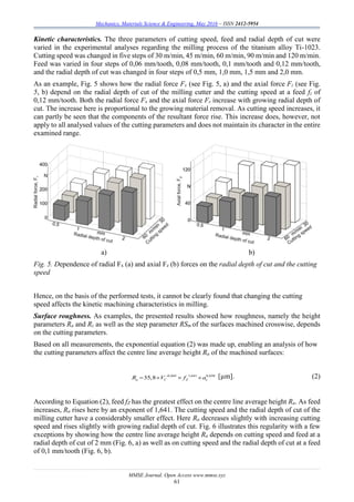 Mechanics, Materials Science & Engineering, May 2016 – ISSN 2412-5954
MMSE Journal. Open Access www.mmse.xyz
61
Kinetic characteristics. The three parameters of cutting speed, feed and radial depth of cut were
varied in the experimental analyses regarding the milling process of the titanium alloy Ti-1023.
Cutting speed was changed in five steps of 30 m/min, 45 m/min, 60 m/min, 90 m/min and 120 m/min.
Feed was varied in four steps of 0,06 mm/tooth, 0,08 mm/tooth, 0,1 mm/tooth and 0,12 mm/tooth,
and the radial depth of cut was changed in four steps of 0,5 mm, 1,0 mm, 1,5 mm and 2,0 mm.
As an example, Fig. 5 shows how the radial force Fx (see Fig. 5, a) and the axial force Fz (see Fig.
5, b) depend on the radial depth of cut of the milling cutter and the cutting speed at a feed fz of
0,12 mm/tooth. Both the radial force Fx and the axial force Fz increase with growing radial depth of
cut. The increase here is proportional to the growing material removal. As cutting speed increases, it
can partly be seen that the components of the resultant force rise. This increase does, however, not
apply to all analysed values of the cutting parameters and does not maintain its character in the entire
examined range.
a) b)
Fig. 5. Dependence of radial Fx (a) and axial Fz (b) forces on the radial depth of cut and the cutting
speed
Hence, on the basis of the performed tests, it cannot be clearly found that changing the cutting
speed affects the kinetic machining characteristics in milling.
Surface roughness. As examples, the presented results showed how roughness, namely the height
parameters Ra and Rz as well as the step parameter RSm of the surfaces machined crosswise, depends
on the cutting parameters.
Based on all measurements, the exponential equation (2) was made up, enabling an analysis of how
the cutting parameters affect the centre line average height Ra of the machined surfaces:
0,045 1,641 0,038
35,8a C Z eR V f a
    [µm]. (2)
According to Equation (2), feed fZ has the greatest effect on the centre line average height Ra. As feed
increases, Ra rises here by an exponent of 1,641. The cutting speed and the radial depth of cut of the
milling cutter have a considerably smaller effect. Here Ra decreases slightly with increasing cutting
speed and rises slightly with growing radial depth of cut. Fig. 6 illustrates this regularity with a few
exceptions by showing how the centre line average height Ra depends on cutting speed and feed at a
radial depth of cut of 2 mm (Fig. 6, a) as well as on cutting speed and the radial depth of cut at a feed
of 0,1 mm/tooth (Fig. 6, b).
 