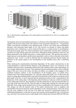 Mechanics, Materials Science & Engineering, May 2016 – ISSN 2412-5954
MMSE Journal. Open Access www.mmse.xyz
64
a) b)
Fig. 9. Microhardness depending on the radial depth of cut and feed (a) as well as on cutting speed
and feed (b)
The diagrams show that microhardness decreases as a function of the radial depth of cut and increases
slightly with growing cutting speed. The analysis of the exponential equations (5) – (7) guarantees
further, more precise evaluations of the obtained results. It shows very clearly that microhardness
decreases with increasing radial depth of cut. This involves an increase in elastic and plastic
penetration work. Furthermore, it can be observed that there is a steady increase in microhardness
with growing cutting speed. The elastic penetration work continuously increases then, reaching its
maximum at a high cutting speed and a great feed. Although the elastic penetration work rises, the
plastic penetration work steadily decreases as cutting speed increases. The growing feed causes a
slight increase in microhardness and the plastic penetration work as well as a decrease in the elastic
penetration work. At last, it could be detected that the machining direction showed hardly any
influence on the surface quality or the microhardness of the boundary layers after a machining
process.
When analysing the experimentally determined dependence of the quality characteristics on the
cutting parameters, it showed that the character of the dependences reacts very sensitively to the
condition of the tool and is considerably influenced by this condition. Hence, these dependences are
very strongly influenced by tool wear. This guarantees that the machining quality varies in different
stages of the tool’s service life. Hence, the same tool differs, for example, in the roughness of the
machined workpiece surfaces, in the microhardness of the boundary layers, in residual stress,
resultant forces and cutting temperatures, etc. along the whole path length. Fig. 10 shows how the
radius of cutting edge rounding and the wear land on the flank face of the wedge vary along the whole
path length of the tool. It can be detected that the predominant kind of wear is represented by the
breakaways of the cutting edge. At the beginning, these breakaways make up a relatively small part
of the cutting edge. However, these breakaways and their proportion are later growing until they are
very large at the end of the tool life. Thus the radius of cutting edge rounding, the wear land on the
flank face of the wedge and the resultant forces increase considerably at this moment in the tool life.
This changes not only the absolute value of the quality characteristics such as roughness and
microhardness but also the character of their dependence on the cutting parameters. That is the reason
why the wear condition of the tool has to be taken into account in experimental analyses for
establishing dependences, so that the tool wear must remain constant during the tests. In the present
case, such tests were carried out up to a path length of the milling cutter between 3000 and 3200 mm.
 