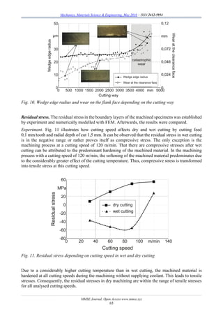 Mechanics, Materials Science & Engineering, May 2016 – ISSN 2412-5954
MMSE Journal. Open Access www.mmse.xyz
65
Fig. 10. Wedge edge radius and wear on the flank face depending on the cutting way
Residual stress. The residual stress in the boundary layers of the machined specimens was established
by experiment and numerically modelled with FEM. Afterwards, the results were compared.
Experiment. Fig. 11 illustrates how cutting speed affects dry and wet cutting by cutting feed
0,1 mm/tooth and radial depth of cut 1,5 mm. It can be observed that the residual stress in wet cutting
is in the negative range or rather proves itself as compressive stress. The only exception is the
machining process at a cutting speed of 120 m/min. That there are compressive stresses after wet
cutting can be attributed to the predominant hardening of the machined material. In the machining
process with a cutting speed of 120 m/min, the softening of the machined material predominates due
to the considerably greater effect of the cutting temperature. Thus, compressive stress is transformed
into tensile stress at this cutting speed.
Fig. 11. Residual stress depending on cutting speed in wet and dry cutting
Due to a considerably higher cutting temperature than in wet cutting, the machined material is
hardened at all cutting speeds during the machining without supplying coolant. This leads to tensile
stresses. Consequently, the residual stresses in dry machining are within the range of tensile stresses
for all analysed cutting speeds.
 