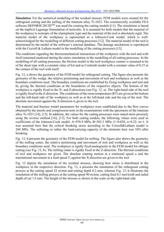 Mechanics, Materials Science & Engineering, May 2016 – ISSN 2412-5954
MMSE Journal. Open Access www.mmse.xyz
66
Simulation. For the numerical modelling of the residual stresses, FEM models were created for the
orthogonal cutting and the milling of the titanium alloy Ti-1023. The commercially available FEA
software DEFORM 2D/3DTM
was used for creating the cutting models [11]. The simulation is based
on the implicit Lagrange formulation of networks. It is assumed for both models that the material of
the workpiece is isotropic of the elastoplastic type and the material of the tool is absolutely rigid. The
material model of the workpiece is represented as a Johnson-Cook model, which is well-
acknowledged for the modelling of different cutting processes [12]. The material model of the tool is
determined by the model of the software’s internal database. The damage mechanism is reproduced
with the Cocroft & Latham model in the modelling of the cutting processes [13].
The conditions regarding the thermomechanical interactions of the workpiece with the tool and with
itself remained unaltered during the entire simulation in the modelling of all cutting processes. In the
modelling of all cutting processes, the friction model in the tool-workpiece contact is assumed to be
of the shear type with a constant value of 0,6 and as Coulomb model with a constant value of 0,15 in
the contact of the tool with itself.
Fig. 12, a shows the geometry of the FEM model for orthogonal cutting. The figure also presents the
geometry of the wedge, the relative positioning and movement of tool and workpiece as well as the
boundary conditions used. The boundary conditions are established by fixing workpiece and tool and
by giving the thermal conditions at the boundaries of the respective objects. The bottom of the
workpiece is rigidly fixed in the X- and Z-directions (see Fig. 12, a). The right-hand side of the tool
is rigidly fixed in the Z-direction. The conditions of the room temperature (RT) are given at the bottom
and the left-hand side of the workpiece as well as at the left-hand side and the top of the tool. The
absolute movement against the X-direction is given to the tool.
The material and fracture model parameters for workpiece were established due to the flow curves
obtained by the tensile and compression tests in the examinations with the specimens of the titanium
alloy Ti-1023 [14], [15]. In addition, the values for the cutting processes were stated more precisely
using the inverse method [16], [17]. For both cutting models, the following values were used as
coefficients of the Johnson-Cook model: A=976.9 MPa; B=502.3 MPa; C=0.028; n=0.22; m=1. It
was assumed here that the critical breaking stress according to the Cocroft&Latham model is
260 MPa. The softening or rather the load-carrying capacity of the elements here was 10% after
breaking.
Fig. 12, b presents the geometry of the FEM model for milling. The figure also shows the geometry
of the milling cutter, the relative positioning and movement of tool and workpiece as well as the
boundary conditions used. The workpiece is rigidly fixed analogously to the FEM model for oblique
cutting (see Fig. 12, b). The milling cutter is rigidly fixed in the Z-direction. The thermal conditions
of tool and workpiece are given. The absolute rotating motion at a rotational speed n and the
translational movement at a feed speed Vf against the X-direction are given to the tool.
Fig. 13 depicts the simulation of the residual stresses, showing how stress is distributed in the
workpiece in the respective direction. Fig. 13, a presents the simulation of the orthogonal cutting
process at the cutting speed 32 m/min and cutting depth 0,3 mm, whereas Fig. 13, b illustrates the
simulation of the milling process at the cutting speed 90 m/min, cutting feed 0,1 mm/tooth and radial
depth of cut 1,5 mm. The height of the stresses is shown in the scale on the right-hand side.
 