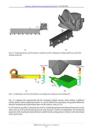Mechanics, Materials Science & Engineering, May 2016 – ISSN 2412-5954
MMSE Journal. Open Access www.mmse.xyz
67
a) b)
Fig. 12. Initial geometry and boundary conditions of the orthogonal cutting model (a) and of the
milling model (b)
a) b)
Fig. 13. Simulation of stress distribution in orthogonal cutting (a) and milling (b)
Fig. 14 compares the experimental and the simulated residual stresses when milling at different
cutting speeds without supplying coolant. As can be inferred from the figure, the greatest difference
between simulated and experimental data was the relative value of 32%.
It will surely be possible to eliminate the error by modelling the thermomechanical interactions in the
shear zones as well as the fracture processes more precisely. Finally yet importantly, the mechanical
properties of the machined material that are suitable for the cutting process will have to be determined
more exactly here.
 