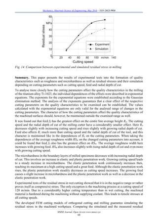 Mechanics, Materials Science & Engineering, May 2016 – ISSN 2412-5954
MMSE Journal. Open Access www.mmse.xyz
68
Fig. 14. Comparison between experimental and simulated residual stress in milling
Summary. This paper presents the results of experimental tests into the formation of quality
characteristics such as roughness and microhardness as well as residual stresses and their simulation
depending on cutting parameters such as cutting speed, feed and radial depth of cut.
To analyse more closely how the cutting parameters affect the quality characteristics in the milling
of the titanium alloy Ti-1023, the individual dependences of the effects were described in exponential
equations. The exponents for the exponential equations were established according to the Gaussian
elimination method. The analysis of the exponents guarantees that a clear effect of the respective
cutting parameters on the quality characteristics to be examined can be established. The values
calculated with the exponential equations are only valid for the analysed range of changes in the
cutting parameters. The character of how the cutting parameters affect the quality characteristics of
the machined surfaces should, however, be maintained outside the examined range as well.
It was found out that feed fZ has the greatest effect on the centre line average height Ra. The cutting
speed and the radial depth of cut of the milling cutter have a considerably smaller effect. Here Ra
decreases slightly with increasing cutting speed and rises slightly with growing radial depth of cut.
Feed also affects Rz much more than cutting speed and the radial depth of cut of the tool, and this
character is maintained like in the dependences of Ra on the cutting parameters. When taking the
dependences of the average roughness width RSm on the changed cutting parameters into account, it
could be found that feed fZ also has the greatest effect on RSm. The average roughness width here
increases with growing feed. RSm also increases slightly with rising radial depth of cut and even more
with growing cutting speed.
The microhardness in the boundary layers of milled specimens decreases with increasing radial depth
of cut. This involves an increase in elastic and plastic penetration work. Growing cutting speed leads
to a steady increase in microhardness. The elastic penetration work continuously increases then,
reaching its maximum at a high cutting speed and a great feed. Although the elastic penetration work
rises, the plastic penetration work steadily decreases as cutting speed increases. The growing feed
causes a slight increase in microhardness and the plastic penetration work as well as a decrease in the
elastic penetration work.
Experimental tests of the residual stress in wet cutting showed that it is in the negative range or rather
proves itself as compressive stress. The only exception is the machining process at a cutting speed of
120 m/min. Due to a considerably higher cutting temperature than in wet cutting, the machined
material is hardened during the machining without supplying coolant. This leads to tensile stresses at
all cutting speeds.
The developed FEM cutting models of orthogonal cutting and milling guarantee simulating the
residual stress in the machined workpiece. Comparing the simulated and the measured residual
 