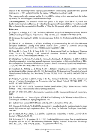 Mechanics, Materials Science & Engineering, May 2016 – ISSN 2412-5954
MMSE Journal. Open Access www.mmse.xyz
69
stresses in the machining without supplying coolant shows a satisfactory agreement with a greatest
relative error of 32% and confirms that the created FEM cutting models are valid.
The experimental results obtained and the developed FEM cutting models serve as a basis for further
optimising the machining processes of titanium alloys.
Acknowledgements. The presented results were gained in the project 2013DFB70110, which was
funded by the International Science & Technology Cooperation Program of China. The authors would
like to thank the Government of the Republic of China for this support, which is highly appreciated.
References
[1] Boyer, R., & Briggs, R. (2005). The Use of β Titanium Alloys in the Aerospace Industry. Journal
of Materials Engineering and Performance, 14(6), 681-685. doi: 10.1361/105994905x75448.
[2] Biermann, D.; Machai, C. (2010). Die Alternative zu Ti-6Al-4V. Werkstatt und Betrieb, 143(4),
56–58.
[3] Machai, C., & Biermann, D. (2011). Machining of β-titanium-alloy Ti–10V–2Fe–3Al under
cryogenic conditions: Cooling with carbon dioxide snow. Journal of Materials Processing
Technology, 211(6), 1175-1183. doi:10.1016/j.jmatprotec.2011.01.022.
[4] Yang, H. C., Chen, Z. T., & Jiang, L. K. (2013). Experimental Study on Hardness of Titanium
Alloy Ti-1023 by Milling. AMR Advanced Materials Research, 690-693, 2446-2449.
doi:10.4028/www.scientific.net/amr.690-693.2446.
[5] Changfeng, Y., Daoxia, W., Liang, T., Junxue, R., Kaining, S., & Zhenchao, Y. (2013). Effects
of cutting parameters on surface residual stress and its mechanism in high-speed milling of TB6.
Proceedings of the Institution of Mechanical Engineers, Part B: Journal of Engineering Manufacture,
227(4), 483-493. doi:10.1177/0954405413475771.
[6] Houchuan, Y., Zhitong, C., & Zitong, Z. (2014). Influence of cutting speed and tool wear on the
surface integrity of the titanium alloy Ti-1023 during milling. The International Journal of Advanced
Manufacturing Technology Int J Adv Manuf Technol, 78(5-8), 1113-1126. doi:10.1007/s00170-014-
6593-x.
[7] Wagner, V., & Duc, E. (2014). Study of Ti-1023 milling with toroidal tool. The International
Journal of Advanced Manufacturing Technology Int J Adv Manuf Technol, 75(9-12), 1473-1491.
doi:10.1007/s00170-014-6217-5.
[8] DIN EN ISO 4287. (1997). Geometrical Product Specifications (GPS) - Surface texture: Profile
method - Terms, definitions and surface texture parameters.
[9] DIN EN ISO 14577. (2015). Instrumented indentation test for hardness and materials parameters,
2015.
[10] Beutelspracher, A. Lineare Algebra. (2014). Eine Einführung in die Wissenschaft der Vektoren,
Abbildungen und Matrizen. Springer Spektrum, 386.
[11] Deform-User Manual SFTC-Deform V11.0.2. (2014). Columbus (OH), USA.
[12] Johnson, G. R.; Cook, W. H. (1983). A constitutive model and data for metals subjected to large
strains, high strain and high temperatures. Proc. 7th Int. Symp. On Ballistics, The Hague, Netherlands,
541–547.
[13] Cockroft, M. G.; Latham, D. J. (1968). Ductility and workability of metals. Journal of the
Institute of Metals, 96, 33–39.
[14] Robertson, D. G., & Mcshane, H. B. (1998). Analysis of high temperature flow stress of titanium
alloys IMI 550 and Ti-10V-2Fe-3AI during isothermal forging. Materials Science and Technology
Mats. Sci. Tech., 14(4), 339-345. doi:10.1179/026708398790301403.
 