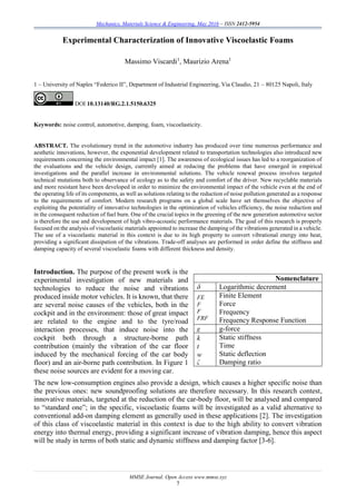 Mechanics, Materials Science & Engineering, May 2016 – ISSN 2412-5954
MMSE Journal. Open Access www.mmse.xyz
7
Experimental Characterization of Innovative Viscoelastic Foams
Massimo Viscardi1
, Maurizio Arena1
1 – University of Naples “Federico II”, Department of Industrial Engineering, Via Claudio, 21 – 80125 Napoli, Italy
DOI 10.13140/RG.2.1.5150.6325
Keywords: noise control, automotive, damping, foam, viscoelasticity.
ABSTRACT. The evolutionary trend in the automotive industry has produced over time numerous performance and
aesthetic innovations, however, the exponential development related to transportation technologies also introduced new
requirements concerning the environmental impact [1]. The awareness of ecological issues has led to a reorganization of
the evaluations and the vehicle design, currently aimed at reducing the problems that have emerged in empirical
investigations and the parallel increase in environmental solutions. The vehicle renewal process involves targeted
technical mutations both to observance of ecology as to the safety and comfort of the driver. New recyclable materials
and more resistant have been developed in order to minimize the environmental impact of the vehicle even at the end of
the operating life of its components, as well as solutions relating to the reduction of noise pollution generated as a response
to the requirements of comfort. Modern research programs on a global scale have set themselves the objective of
exploiting the potentiality of innovative technologies in the optimization of vehicles efficiency, the noise reduction and
in the consequent reduction of fuel burn. One of the crucial topics in the greening of the new generation automotive sector
is therefore the use and development of high vibro-acoustic performance materials. The goal of this research is properly
focused on the analysis of viscoelastic materials appointed to increase the damping of the vibrations generated in a vehicle.
The use of a viscoelastic material in this context is due to its high property to convert vibrational energy into heat,
providing a significant dissipation of the vibrations. Trade-off analyses are performed in order define the stiffness and
damping capacity of several viscoelastic foams with different thickness and density.
Introduction. The purpose of the present work is the
experimental investigation of new materials and
technologies to reduce the noise and vibrations
produced inside motor vehicles. It is known, that there
are several noise causes of the vehicles, both in the
cockpit and in the environment: those of great impact
are related to the engine and to the tyre/road
interaction processes, that induce noise into the
cockpit both through a structure-borne path
contribution (mainly the vibration of the car floor
induced by the mechanical forcing of the car body
floor) and an air-borne path contribution. In Figure 1
these noise sources are evident for a moving car.
The new low-consumption engines also provide a design, which causes a higher specific noise than
the previous ones: new soundproofing solutions are therefore necessary. In this research contest,
innovative materials, targeted at the reduction of the car-body floor, will be analysed and compared
to “standard one”; in the specific, viscoelastic foams will be investigated as a valid alternative to
conventional add-on damping element as generally used in these applications [2]. The investigation
of this class of viscoelastic material in this context is due to the high ability to convert vibration
energy into thermal energy, providing a significant increase of vibration damping, hence this aspect
will be study in terms of both static and dynamic stiffness and damping factor [3-6].
Nomenclature
δ Logarithmic decrement
FE
F
F
FRF
Finite Element
Force
Frequency
Frequency Response Function
g g-force
k
t
w
ζ
Static stiffness
Time
Static deflection
Damping ratio
 