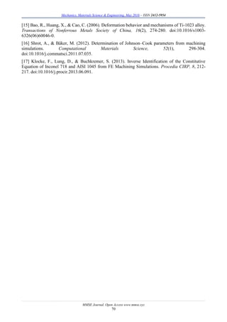 Mechanics, Materials Science & Engineering, May 2016 – ISSN 2412-5954
MMSE Journal. Open Access www.mmse.xyz
70
[15] Bao, R., Huang, X., & Cao, C. (2006). Deformation behavior and mechanisms of Ti-1023 alloy.
Transactions of Nonferrous Metals Society of China, 16(2), 274-280. doi:10.1016/s1003-
6326(06)60046-0.
[16] Shrot, A., & Bäker, M. (2012). Determination of Johnson–Cook parameters from machining
simulations. Computational Materials Science, 52(1), 298-304.
doi:10.1016/j.commatsci.2011.07.035.
[17] Klocke, F., Lung, D., & Buchkremer, S. (2013). Inverse Identification of the Constitutive
Equation of Inconel 718 and AISI 1045 from FE Machining Simulations. Procedia CIRP, 8, 212-
217. doi:10.1016/j.procir.2013.06.091.
 