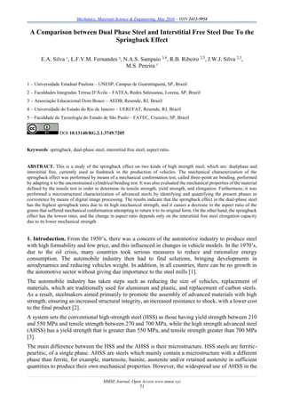 Mechanics, Materials Science & Engineering, May 2016 – ISSN 2412-5954
MMSE Journal. Open Access www.mmse.xyz
71
A Comparison between Dual Phase Steel and Interstitial Free Steel Due To the
Springback Effect
E.A. Silva ¹, L.F.V.M. Fernandes ², N.A.S. Sampaio 3,4
, R.B. Ribeiro 2,5
, J.W.J. Silva 2,3
,
M.S. Pereira ¹
1 – Universidade Estadual Paulista – UNESP, Campus de Guaratinguetá, SP, Brazil
2 – Faculdades Integradas Teresa D’Ávila – FATEA, Redes Salesianas, Lorena, SP, Brazil
3 – Associação Educacional Dom Bosco – AEDB, Resende, RJ, Brazil
4 – Universidade do Estado do Rio de Janeiro – UERJ/FAT, Resende, RJ, Brazil
5 – Faculdade de Tecnologia do Estado de São Paulo – FATEC, Cruzeiro, SP, Brazil
DOI 10.13140/RG.2.1.3749.7205
Keywords: springback, dual-phase steel, interstitial free steel, aspect ratio.
ABSTRACT. This is a study of the springback effect on two kinds of high strength steel, which are: dualphase and
interstitial free, currently used as feedstock in the production of vehicles. The mechanical characterization of the
springback effect was performed by means of a mechanical conformation test, called three-point air bending, performed
by adapting it to the unconstrained cylindrical bending test. It was also evaluated the mechanical properties of the material
defined by the tensile test in order to determine its tensile strength, yield strength, and elongation. Furthermore, it was
performed a microstructural characterization of advanced steels by identifying and quantifying the present phases in
coexistence by means of digital image processing. The results indicate that the springback effect in the dual-phase steel
has the highest springback rates due to its high mechanical strength, and it causes a decrease in the aspect ratio of the
grains that suffered mechanical conformation attempting to return it to its original form. On the other hand, the springback
effect has the lowest rates, and the change in aspect ratio depends only on the interstitial free steel elongation capacity
due to its lower mechanical strength.
1. Introduction. From the 1950’s, there was a concern of the automotive industry to produce steel
with high formability and low price, and this influenced in changes in vehicle models. In the 1970’s,
due to the oil crisis, many countries took serious measures to reduce and rationalize energy
consumption. The automobile industry then had to find solutions, bringing developments in
aerodynamics and reducing vehicles weight. In addition, in all countries, there can be no growth in
the automotive sector without giving due importance to the steel mills [1].
The automobile industry has taken steps such as reducing the size of vehicles, replacement of
materials, which are traditionally used for aluminum and plastic, and replacement of carbon steels.
As a result, steelmakers aimed primarily to promote the assembly of advanced materials with high
strength, ensuring an increased structural integrity, an increased resistance to shock, with a lower cost
to the final product [2].
A system sets the conventional high-strength steel (HSS) as those having yield strength between 210
and 550 MPa and tensile strength between 270 and 700 MPa, while the high strength advanced steel
(AHSS) has a yield strength that is greater than 550 MPa, and tensile strength greater than 700 MPa
[3].
The main difference between the HSS and the AHSS is their microstructure. HSS steels are ferritic-
pearlitic, of a single phase. AHSS are steels which mainly contain a microstructure with a different
phase than ferrite, for example, martensite, bainite, austenite and/or retained austenite in sufficient
quantities to produce their own mechanical properties. However, the widespread use of AHSS in the
 