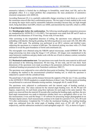 Mechanics, Materials Science & Engineering, May 2016 – ISSN 2412-5954
MMSE Journal. Open Access www.mmse.xyz
72
automotive industry is limited due to challenges in formability, metal sheet, tool life, and to the
springback effect. It is a major problem that compromises the mass production of automotive
structural components with AHSS [4].
According Ramezani [5], it is a partially undesirable change occurring in steel sheets as a result of
the constraints removal after their conformation process. The two types of steels studied in this work
are among the major steels used by automobile industries nowadays because they are high strength
steels, being dual-phase steel (DP), which is an AHSS, and interstitial free steel (IF), which is a HSS.
2. Experimental procedure.
2.1. Metallography before the conformation. The following metallographic preparation processes
are standardized by ASTM ID: E 3-10 (2007). Test specimens were made from DP and IF steels as
delivered at the dimensions of 10 mm long, 10 mm wide, 0.8 mm thick.
After sectioning in the longitudinal direction of rolling, the specimens were subjected to hot
embedding with bakelite. During the grinding, the following abrasives were used: 220, 320, 400, 600,
1000, and 1200 mesh. The polishing was performed in an OP-U solution and distilled water,
subjecting the specimens to a rotation of 600 rpm. The chemical etching was done with a 2% Nital
solution to reveal the grain boundaries of ferrite and constituents [6].
The micrographs were obtained using the NIKON optical microscope, model EPIPHOT 200. The
image processing was done using the Image J 1.45 software. All images were standardized in the
same luminosity conditions and gray shades scale with the use of tools to enhance contrast, normalize
and equalize histogram.
2.2. Mechanical conformation tests. Test specimens were made from the same material as delivered
and sectioned at the following dimensions: 80 mm long, 30 mm wide, and 0.8 mm thick. Such
dimensions of the specimens were made according to the parameters defined for the unconstrained
cylindrical bending test presented at the Numisheet conference 2002 [7].
The specimens were subjected to a test called the three-point air bending. This experiment was made
in adapting the method to the unconstrained cylindrical bending test, in which the specimen is
subjected to a punch with the cylindrical body.
The punch had a 5 mm radius and the distance between the supports of the die was 13 mm, according
to the ASTM ID: E 290-09 standards to a sample thickness of about 1 mm. The three-point air bending
was performed in a universal Shimadzu testing machine, Autograph AG-X, model 50 kN.
The specimens were subjected to conformation until the internal angle of bending reached a
predetermined value. The values selected for the internal angle bending were: 30, 60, 90 and 120
degrees, respectively, for each bend, using three replicates for each angle in the same material. The
punch was removed from the material 20 seconds after reaching the bending angle, and then, the new
bend angle measurement was made to determine whether there was a springback effect or not. For
this measurement, it was used the Image J 1.45 software for processing images photographed on an
Olympus digital camera. Such measurements continue to be made for a period of 12 h, 24 h, 48 h and
72 h after conformation. Completed the 72 h after the mechanical bending, the resulting bending
angle was subtracted from the initial angle of bending which were of 30º, 60º, 90º or 120º,
respectively, and this subtraction resulted in a total springback angle (θ1 + θ2), as shown in Figure 1.
 