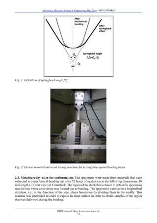 Mechanics, Materials Science & Engineering, May 2016 – ISSN 2412-5954
MMSE Journal. Open Access www.mmse.xyz
73
Fig. 1. Definition of springback angle [8].
Fig. 2. Device mounted universal testing machine for testing three-point bending in air.
2.3. Metallography after the conformation. Test specimens were made from materials that were
subjected to a mechanical bending test after 72 hours of evaluation at the following dimensions: 10
mm length x 10 mm wide x 0.8 mm thick. The region of the steel plates chosen to obtain the specimens
was the one where a curvature was formed due to bending. The specimens were cut in a longitudinal
direction, i.e., in the direction of the steel plates lamination by dividing them in the middle. This
material was embedded in order to expose its inner surface in order to obtain samples of the region
that was deformed during the bending.
 