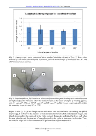 Mechanics, Materials Science & Engineering, May 2016 – ISSN 2412-5954
MMSE Journal. Open Access www.mmse.xyz
77
Fig. 5. Average aspect ratio values and their standard deviation of vertical bars 72 hours after
removal of constraints obtained from 30 pictures for each internal angle of bend of 30° to 120°, and
180° to material as received.
Fig. 6. Samples of sheets, for illustration, already subject to three-point bending in air and subsequent
springback effect for 72 hours, where the numbers refer to the values of angles of bending applied,
with (1) was 120°, (2 ) was 90° (3) was 60° and (4) was 30° and the region conformed subjected to
the mounting respectively of 30° to 120°.
Figure 7 from (a) to (d) are images of the dual-phase steel microstructure obtained by an optical
microscopy. It is observed the presence of martensite microstructure (dark portion) in all images, like
islands immersed in the matrix of ferrite (light portion). Images (c) and (d) differ from each other
because it is observed the presence of more elongated ferrite grains in its transverse direction. Thus,
the material subjected to the treatment at 120° presented the highest aspect ratio.
 