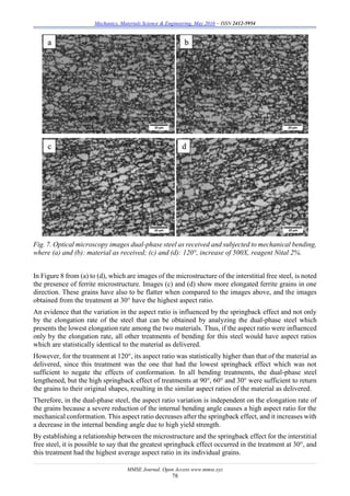 Mechanics, Materials Science & Engineering, May 2016 – ISSN 2412-5954
MMSE Journal. Open Access www.mmse.xyz
78
Fig. 7. Optical microscopy images dual-phase steel as received and subjected to mechanical bending,
where (a) and (b): material as received; (c) and (d): 120°, increase of 500X, reagent Nital 2%.
In Figure 8 from (a) to (d), which are images of the microstructure of the interstitial free steel, is noted
the presence of ferrite microstructure. Images (c) and (d) show more elongated ferrite grains in one
direction. These grains have also to be flatter when compared to the images above, and the images
obtained from the treatment at 30° have the highest aspect ratio.
An evidence that the variation in the aspect ratio is influenced by the springback effect and not only
by the elongation rate of the steel that can be obtained by analyzing the dual-phase steel which
presents the lowest elongation rate among the two materials. Thus, if the aspect ratio were influenced
only by the elongation rate, all other treatments of bending for this steel would have aspect ratios
which are statistically identical to the material as delivered.
However, for the treatment at 120°, its aspect ratio was statistically higher than that of the material as
delivered, since this treatment was the one that had the lowest springback effect which was not
sufficient to negate the effects of conformation. In all bending treatments, the dual-phase steel
lengthened, but the high springback effect of treatments at 90°, 60° and 30° were sufficient to return
the grains to their original shapes, resulting in the similar aspect ratios of the material as delivered.
Therefore, in the dual-phase steel, the aspect ratio variation is independent on the elongation rate of
the grains because a severe reduction of the internal bending angle causes a high aspect ratio for the
mechanical conformation. This aspect ratio decreases after the springback effect, and it increases with
a decrease in the internal bending angle due to high yield strength.
By establishing a relationship between the microstructure and the springback effect for the interstitial
free steel, it is possible to say that the greatest springback effect occurred in the treatment at 30°, and
this treatment had the highest average aspect ratio in its individual grains.
 
