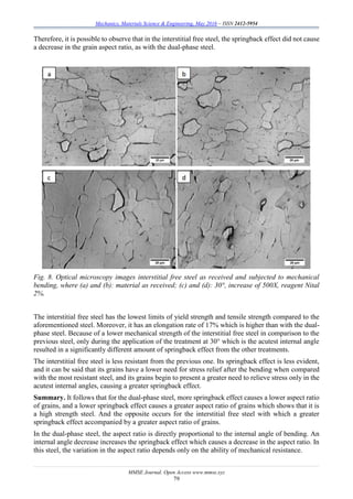 Mechanics, Materials Science & Engineering, May 2016 – ISSN 2412-5954
MMSE Journal. Open Access www.mmse.xyz
79
Therefore, it is possible to observe that in the interstitial free steel, the springback effect did not cause
a decrease in the grain aspect ratio, as with the dual-phase steel.
Fig. 8. Optical microscopy images interstitial free steel as received and subjected to mechanical
bending, where (a) and (b): material as received; (c) and (d): 30°, increase of 500X, reagent Nital
2%.
The interstitial free steel has the lowest limits of yield strength and tensile strength compared to the
aforementioned steel. Moreover, it has an elongation rate of 17% which is higher than with the dual-
phase steel. Because of a lower mechanical strength of the interstitial free steel in comparison to the
previous steel, only during the application of the treatment at 30° which is the acutest internal angle
resulted in a significantly different amount of springback effect from the other treatments.
The interstitial free steel is less resistant from the previous one. Its springback effect is less evident,
and it can be said that its grains have a lower need for stress relief after the bending when compared
with the most resistant steel, and its grains begin to present a greater need to relieve stress only in the
acutest internal angles, causing a greater springback effect.
Summary. It follows that for the dual-phase steel, more springback effect causes a lower aspect ratio
of grains, and a lower springback effect causes a greater aspect ratio of grains which shows that it is
a high strength steel. And the opposite occurs for the interstitial free steel with which a greater
springback effect accompanied by a greater aspect ratio of grains.
In the dual-phase steel, the aspect ratio is directly proportional to the internal angle of bending. An
internal angle decrease increases the springback effect which causes a decrease in the aspect ratio. In
this steel, the variation in the aspect ratio depends only on the ability of mechanical resistance.
 