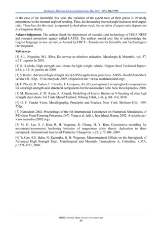 Mechanics, Materials Science & Engineering, May 2016 – ISSN 2412-5954
MMSE Journal. Open Access www.mmse.xyz
80
In the case of the interstitial free steel, the variation of the aspect ratio of their grains is inversely
proportional to the internal angle of bending. Thus, the decreasing internal angle increases their aspect
ratio. Therefore, for this steel, as opposed to dual-phase steel, the variation of aspect ratio depends on
its elongation ability.
Acknowledgement. The authors thank the department of materials and technology of FEG/UNESP
and research promotion agency called CAPES. The authors would also like to acknowledge the
English language review service performed by FDCT – Foundation for Scientific and Technological
Development.
References
[1] A.L. Nogueira, M.J. Silva, Da carroça ao ultraleve reduction. Metalurgia & Materials, vol. 57,
n.511, agosto de 2001.
[2] K. Kishida, High strength steel sheets for light weight vehicle. Nippon Steel Technical Report,
n.81, p. 12-16, janeiro de 2000.
[3] S. Keeler, Advanced high strength steel (AHSS) application guidelines. AHSS - World Auto Steel,
versão 4.0, 163p., 15 de março de 2009. Disponível em: <www.worldautosteel.org>.
[4] F. Placidi, R. Vadori, F. Cimolin, F. Campana, An efficient approach to springback compensation
for ultra high strength steel structural components for the automotive field. New Developments. 2008.
[5] M. Ramezani, Z. M. Ripin, R. Ahmad, Modelling of kinetic friction in V-bending of ultra high
strength steel sheets. Int J Adv Manuf Technol, Nibong Tebal, v.46, p.101-110, 2010.
[6] G. F. Vander Voort, Metallography, Principles and Practice. New York: McGraw-Hill, 1999.
752p.
[7] Numisheet 2002. Proceedings of the 5th International Conference on Numerical Simulations of
3-D sheet Metal Forming Processes, D-Y. Yang et al. (eds.), Jeju Island, Korea, 2002. Available at:<
www.numsiheet2002.org>.
[8] M. G. Lee, S. J. Kim, R. H. Wagoner, K. Chung, H. Y. Kim, Constitutive modeling for
anisotropic/asymmetric hardening behavior of magnesium alloy sheets: Aplication to sheet
springback. International Journal of Plasticity. Changwon. v.25, p.70-104, 2009.
[9] W.Gan, S.S. Babu, N. Kapustka, R. H. Wagoner, Microstructural Effects on the Springback of
Advanced High Strength Steel. Metallurgical and Materials Transactions A, Columbus, v.37A,
p.3221-3231, 2006.
 