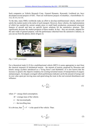 Mechanics, Materials Science & Engineering, May 2016 – ISSN 2412-5954
MMSE Journal. Open Access www.mmse.xyz
83
Such companies as Vehicle Research Corp., General Dynamic, Kawasaki, Lockheed etc, have
developed several projects of GEC. There are well-known projects «Columbia», «Aerofoilboat» X-
112, X-113, X-114.
To the date, many SMEs worldwide make an effort to develop multifunctional vehicle, which will
satisfy the market needs in the niche of such transport. However, those vehicles, the implementation
of which has reached the current sample piece or small batch production, pronounced structural
features of aircraft and have no specific layout solutions for the automotive structure. This
significantly decrease the market prospects of these models. In fact – they are aircrafts, adapted for
the auto roads of general purpose, with the performance inherited from the automotive industry, as
you can see from the photos, below (Figure 2).
Fig. 2. GEC prototypes
For a theoretical study [1-5] for a multifunctional vehicle (MFV) it seems appropriate to start from
the classical measures of mechanical motion – the amount of motion, proposed by Descartes and
kinetic energy (Leibniz introduced as a "living force") and Helmholtz. It is also known that the
increase in speed is the objective tendency for existing terrestrial means of transportation of cargoes
and passengers. An integral, averaged vehicle performance indicator can be the amount of energy and
its cost value spent per moving mass and speed along the route in the real external disturbances and
influence:
Q
P
E
M L

 , (1)
where P − energy (fuel) consumption;
M − avarage mass of the vehicle;
L − the traversed path;
 − the travelling time.
It is obvious, that
L
V

 − is the speed of the vehicle. Than:
Q
P
E
M V
 , (2)
 