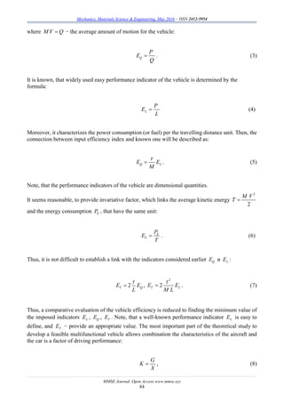 Mechanics, Materials Science & Engineering, May 2016 – ISSN 2412-5954
MMSE Journal. Open Access www.mmse.xyz
84
where M V Q − the average amount of motion for the vehicle:
Q
P
E
Q
 . (3)
It is known, that widely used easy performance indicator of the vehicle is determined by the
formula:
L
P
E
L
 (4)
Moreover, it characterizes the power consumption (or fuel) per the travelling distance unit. Then, the
connection between input efficiency index and known one will be described as:
Q LE E
M

 . (5)
Note, that the performance indicators of the vehicle are dimensional quantities.
It seems reasonable, to provide invariative factor, which links the average kinetic energy
2
2
M V
T 
and the energy consumption EP , that have the same unit:
E
T
P
E
T
 . (6)
Thus, it is not difficult to establish a link with the indicators considered earlier QE и LE :
2T QE E
L

 ,
2
2T LE E
M L

 . (7)
Thus, a comparative evaluation of the vehicle efficiency is reduced to finding the minimum value of
the imposed indicators LE , QE , TE . Note, that a well-known performance indicator LE is easy to
define, and TE − provide an appropriate value. The most important part of the theoretical study to
develop a feasible multifunctional vehicle allows combination the characteristics of the aircraft and
the car is a factor of driving performance:
G
K
X
 , (8)
 