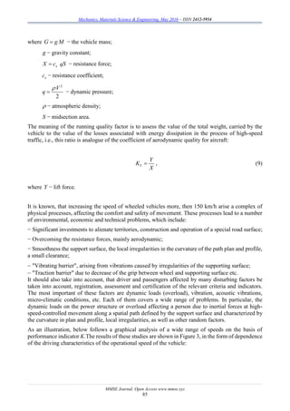 Mechanics, Materials Science & Engineering, May 2016 – ISSN 2412-5954
MMSE Journal. Open Access www.mmse.xyz
85
where G g M − the vehicle mass;
g − gravity constant;
xX c qS − resistance force;
xc − resistance coefficient;
2
2
V
q

 − dynamic pressure;
 − atmospheric density;
S − midsection area.
The meaning of the running quality factor is to assess the value of the total weight, carried by the
vehicle to the value of the losses associated with energy dissipation in the process of high-speed
traffic, i.e., this ratio is analogue of the coefficient of aerodynamic quality for aircraft:
Y
Y
K
X
 , (9)
where Y − lift force.
It is known, that increasing the speed of wheeled vehicles more, then 150 km/h arise a complex of
physical processes, affecting the comfort and safety of movement. These processes lead to a number
of environmental, economic and technical problems, which include:
− Significant investments to alienate territories, construction and operation of a special road surface;
− Overcoming the resistance forces, mainly aerodynamic;
− Smoothness the support surface, the local irregularities in the curvature of the path plan and profile,
a small clearance;
 "Vibrating barrier", arising from vibrations caused by irregularities of the supporting surface;
 "Traction barrier" due to decrease of the grip between wheel and supporting surface etc.
It should also take into account, that driver and passengers affected by many disturbing factors be
taken into account, registration, assessment and certification of the relevant criteria and indicators.
The most important of these factors are dynamic loads (overload), vibration, acoustic vibrations,
micro-climatic conditions, etc. Each of them covers a wide range of problems. In particular, the
dynamic loads on the power structure or overload affecting a person due to inertial forces at high-
speed-controlled movement along a spatial path defined by the support surface and characterized by
the curvature in plan and profile, local irregularities, as well as other random factors.
As an illustration, below follows a graphical analysis of a wide range of speeds on the basis of
performance indicator K.The results of these studies are shown in Figure 3, in the form of dependence
of the driving characteristics of the operational speed of the vehicle:
 