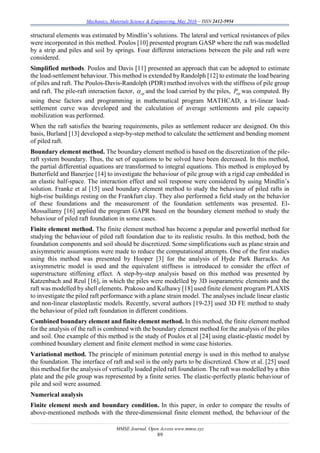 Mechanics, Materials Science & Engineering, May 2016 – ISSN 2412-5954
MMSE Journal. Open Access www.mmse.xyz
89
structural elements was estimated by Mindlin’s solutions. The lateral and vertical resistances of piles
were incorporated in this method. Poulos [10] presented program GASP where the raft was modelled
by a strip and piles and soil by springs. Four different interactions between the pile and raft were
considered.
Simplified methods. Poulos and Davis [11] presented an approach that can be adopted to estimate
the load-settlement behaviour. This method is extended by Randolph [12] to estimate the load bearing
of piles and raft. The Poulos-Davis-Randolph (PDR) method involves with the stiffness of pile group
and raft. The pile-raft interaction factor, cp and the load carried by the piles, upP was computed. By
using these factors and programming in mathematical program MATHCAD, a tri-linear load-
settlement curve was developed and the calculation of average settlements and pile capacity
mobilization was performed.
When the raft satisfies the bearing requirements, piles as settlement reducer are designed. On this
basis, Burland [13] developed a step-by-step method to calculate the settlement and bending moment
of piled raft.
Boundary element method. The boundary element method is based on the discretization of the pile-
raft system boundary. Thus, the set of equations to be solved have been decreased. In this method,
the partial differential equations are transformed to integral equations. This method is employed by
Butterfield and Banerjee [14] to investigate the behaviour of pile group with a rigid cap embedded in
an elastic half-space. The interaction effect and soil response were considered by using Mindlin’s
solution. Franke et al [15] used boundary element method to study the behaviour of piled rafts in
high-rise buildings resting on the Frankfurt clay. They also performed a field study on the behavior
of these foundations and the measurement of the foundation settlements was presented. El-
Mossallamy [16] applied the program GAPR based on the boundary element method to study the
behaviour of piled raft foundation in some cases.
Finite element method. The finite element method has become a popular and powerful method for
studying the behaviour of piled raft foundation due to its realistic results. In this method, both the
foundation components and soil should be discretized. Some simplifications such as plane strain and
axisymmetric assumptions were made to reduce the computational attempts. One of the first studies
using this method was presented by Hooper [3] for the analysis of Hyde Park Barracks. An
axisymmetric model is used and the equivalent stiffness is introduced to consider the effect of
superstructure stiffening effect. A step-by-step analysis based on this method was presented by
Katzenbach and Reul [16], in which the piles were modelled by 3D isoparametric elements and the
raft was modelled by shell elements. Prakoso and Kulhawy [18] used finite element program PLAXIS
to investigate the piled raft performance with a plane strain model. The analyses include linear elastic
and non-linear elastoplastic models. Recently, several authors [19-23] used 3D FE method to study
the behaviour of piled raft foundation in different conditions.
Combined boundary element and finite element method. In this method, the finite element method
for the analysis of the raft is combined with the boundary element method for the analysis of the piles
and soil. One example of this method is the study of Poulos et al [24] using elastic-plastic model by
combined boundary element and finite element method in some case histories.
Variational method. The principle of minimum potential energy is used in this method to analyse
the foundation. The interface of raft and soil is the only parts to be discretized. Chow et al. [25] used
this method for the analysis of vertically loaded piled raft foundation. The raft was modelled by a thin
plate and the pile group was represented by a finite series. The elastic-perfectly plastic behaviour of
pile and soil were assumed.
Numerical analysis
Finite element mesh and boundary condition. In this paper, in order to compare the results of
above-mentioned methods with the three-dimensional finite element method, the behaviour of the
 