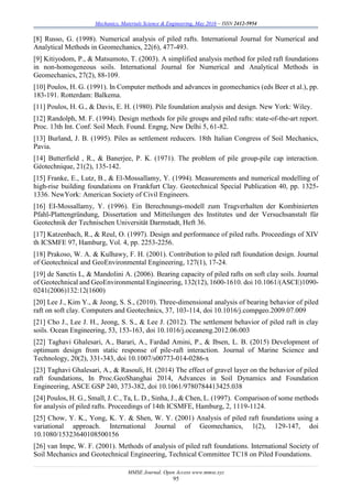 Mechanics, Materials Science & Engineering, May 2016 – ISSN 2412-5954
MMSE Journal. Open Access www.mmse.xyz
95
[8] Russo, G. (1998). Numerical analysis of piled rafts. International Journal for Numerical and
Analytical Methods in Geomechanics, 22(6), 477-493.
[9] Kitiyodom, P., & Matsumoto, T. (2003). A simplified analysis method for piled raft foundations
in non-homogeneous soils. International Journal for Numerical and Analytical Methods in
Geomechanics, 27(2), 88-109.
[10] Poulos, H. G. (1991). In Computer methods and advances in geomechanics (eds Beer et al.), pp.
183-191. Rotterdam: Balkema.
[11] Poulos, H. G., & Davis, E. H. (1980). Pile foundation analysis and design. New York: Wiley.
[12] Randolph, M. F. (1994). Design methods for pile groups and piled rafts: state-of-the-art report.
Proc. 13th Int. Conf. Soil Mech. Found. Engng, New Delhi 5, 61-82.
[13] Burland, J. B. (1995). Piles as settlement reducers. 18th Italian Congress of Soil Mechanics,
Pavia.
[14] Butterfield , R., & Banerjee, P. K. (1971). The problem of pile group-pile cap interaction.
Géotechnique, 21(2), 135-142.
[15] Franke, E., Lutz, B., & El-Mossallamy, Y. (1994). Measurements and numerical modelling of
high-rise building foundations on Frankfurt Clay. Geotechnical Special Publication 40, pp. 1325-
1336. NewYork: American Society of Civil Engineers.
[16] EI-Mossallamy, Y. (1996). Ein Berechnungs-modell zum Tragverhalten der Kombinierten
Pfahl-Plattengründung, Dissertation und Mitteilungen des Institutes und der Versuchsanstalt für
Geotechnik der Technischen Universität Darmstadt, Heft 36.
[17] Katzenbach, R., & Reul, O. (1997). Design and performance of piled rafts. Proceedings of XIV
th ICSMFE 97, Hamburg, Vol. 4, pp. 2253-2256.
[18] Prakoso, W. A. & Kulhawy, F. H. (2001). Contribution to piled raft foundation design. Journal
of Geotechnical and GeoEnvironmental Engineering, 127(1), 17-24.
[19] de Sanctis L, & Mandolini A. (2006). Bearing capacity of piled rafts on soft clay soils. Journal
of Geotechnical and GeoEnvironmental Engineering, 132(12), 1600-1610. doi 10.1061/(ASCE)1090-
0241(2006)132:12(1600)
[20] Lee J., Kim Y., & Jeong, S. S., (2010). Three-dimensional analysis of bearing behavior of piled
raft on soft clay. Computers and Geotechnics, 37, 103-114, doi 10.1016/j.compgeo.2009.07.009
[21] Cho J., Lee J. H., Jeong, S. S., & Lee J. (2012). The settlement behavior of piled raft in clay
soils. Ocean Engineering, 53, 153-163, doi 10.1016/j.oceaneng.2012.06.003
[22] Taghavi Ghalesari, A., Barari, A., Fardad Amini, P., & Ibsen, L. B. (2015) Development of
optimum design from static response of pile-raft interaction. Journal of Marine Science and
Technology, 20(2), 331-343, doi 10.1007/s00773-014-0286-x
[23] Taghavi Ghalesari, A., & Rasouli, H. (2014) The effect of gravel layer on the behavior of piled
raft foundations, In Proc.GeoShanghai 2014, Advances in Soil Dynamics and Foundation
Engineering, ASCE GSP 240, 373-382, doi 10.1061/9780784413425.038
[24] Poulos, H. G., Small, J. C., Ta, L. D., Sinha, J., & Chen, L. (1997). Comparison of some methods
for analysis of piled rafts. Proceedings of 14th ICSMFE, Hamburg, 2, 1119-1124.
[25] Chow, Y. K., Yong, K. Y. & Shen, W. Y. (2001) Analysis of piled raft foundations using a
variational approach. International Journal of Geomechanics, 1(2), 129-147, doi
10.1080/15323640108500156
[26] van Impe, W. F. (2001). Methods of analysis of piled raft foundations. International Society of
Soil Mechanics and Geotechnical Engineering, Technical Committee TC18 on Piled Foundations.
 