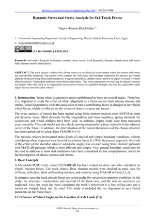 Mechanics, Materials Science & Engineering, May 2016 – ISSN 2412-5954
MMSE Journal. Open Access www.mmse.xyz
96
Dynamic Stress and Strain Analysis for 8x4 Truck Frame
Nagwa Ahmed Abdel-halim1,a
1 – Automotive Engineering Department, Faculty of Engineering, Mataria, Helwan University, Cairo, Egypt
a – Nagwaibrahim2006@yahoo.co.uk
DOI 10.13140/RG.2.1.3829.3363
Keywords: 8x4 trucks, king pin inclination, camber, caster, toe-in, truck dynamics, dynamic chassis stress and strain,
finite element models and analysis.
ABSTRACT. The truck chassis is subjected to lower stresses in rest than it is in movement where the stresses and strains
are considerably increased. The current work contains the load cases and boundary conditions for stresses and strains
analysis of chassis using finite element analysis. King pin inclination, camber, caster, and toe-in angles of a truck’s wheels
affect its chassis’ longitudinal and transverse stresses and strains. This work concentrates on studying the chassis’ stresses
and strains when the truck is in longitudinal acceleration motion on asphalted straight road and has adjustable wheel
angels for the steerable axles’ wheels.
1. Introduction. Today wheel alignment is more sophisticated as there are several angles. Therefore,
it is important to study the effect of wheel alignment as a factor on the truck chassis stresses and
strains. Wheel alignment is often the cause of or at least a contributing factor in changes in the vehicle
wheel forces, which is reflected on the values of chassis stresses and strains.
The stress analysis of chassis has been studied using finite element analysis over ANSYS in static
and dynamic cases. Shell elements for the longitudinal and cross members, spring elements for
suspension, and wheel stiffness have been used. In addition, impact loads have been measured
experimentally. The road shocks and the vehicle moving situation have been studied with the adjacent
corner of the frame. In addition, the determination of the natural frequencies of the chassis structure
has been carried out by using Algor FEMPRO [1-4].
The previous studies investigated many kinds of classical and simple boundary conditions without
considering wheel alignment as a factor of the chassis forces [1]. With the present approach, the study
of the effect of the steerable wheels’ adjustable angles was covered using finite element approach
with MATLAB package, which is more efficient and simple. Also, general boundary conditions for
the road in addition to most real conditions have been considered in this comprehensive model for
the investigation of chassis stresses and strains.
2. Basic Concepts
A Mitsubishi FUSO truck, model S52JS4RFAB has been studied in static case after calculated its
wheels reaction forces. The truck chassis finite element models were checked in static case for
stiffness, deflection, shear and bending stresses, and strain by using MALAB software [5, 6].
In dynamic case, the truck chassis forces are varied under the variation in operation condition. In this
study, the structural, construction, and material of the truck tires, and the side air resistance are
neglected. Also, the study has been considered the truck’s movement is a free rolling case and it
moves on straight, hard, and dry road. This study is included the tire alignment as an effected
parameter on the frame force.
2.1 Influence of Wheel Angles on the Location of Axle Loads [7-9]
 