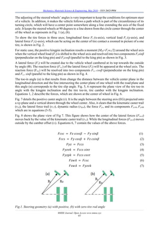 Mechanics, Materials Science & Engineering, May 2016 – ISSN 2412-5954
MMSE Journal. Open Access www.mmse.xyz
97
The adjusting of the steered wheels’ angles is very important to keep the conditions for optimum steer
of a vehicle. In addition, it makes the vehicle follows a path which is part of the circumference of its
turning circle, which will have a center point somewhere along a line extending the axis of the fixed
axle. It keeps the steered wheels at 90 degrees to a line drawn from the circle center through the center
of the wheel as represents in Fig. 1 (a), (b).
To show the tire forces in three axes; longitudinal force Fx (x-axis), vertical load Fy (y-axis), and
lateral force Fz (z-axis), which can be acting on the center of tire contact a zoomed in picture of a one
tire, is shown in Fig. 2.
For static case, the positive kingpin inclination results a moment (Myk=Fyww/2) around the wheel axis
when the vertical wheel load (Fy) is shifted to the wheel axis and resolved into two components Fysinβ
(perpendicular on the king pin) and Fycosβ (parallel to the king pin) as shown in Fig. 3.
A lateral force (Fz) will be created due to the vehicle wheel cambered at its top towards the outside
by angle (Φ). The reaction force (Fz,c) of the lateral force (Fz) will be appeared at the wheel axis. The
reaction force (Fz,c) will be resolved into two components Fz,c cosβ (perpendicular on the king pin)
and Fz,c sinβ (parallel to the king pin) as shown in Fig. 4.
The toe-in angle (α) is that results from change the distance between the vehicle center plane in the
longitudinal direction and the line intersecting the center plane of one wheel with the road plane and
this angle (α) corresponds to the tire slip angle. Fig. 5, 6 represent the plane view of the tire toe-in
angle with the kingpin inclination and the tire toe-in, tire camber with the kingpin inclination.
Equations 1, 2 describe the forces, which are shown at the center of wheel in Fig. 6.
Fig. 7 details the positive caster angle (τ). It is the angle between the steering axis (EG) projected onto
a xy-plane and a vertical drawn through the wheel center. Also, it clears that the kinematic caster trail
(rt,k), the lateral force trail (rt,T), dynamic radius (rdyn), the force Fyz, and its components Fyzvk, Fyzhk
which are in equations (3-5).
Fig. 8 shows the plane view of Fig 7. This figure shows how the center of the lateral forces (FzwA)
moves back by the value of the kinematic caster trail (rt,τ). While the longitudinal forces (FxwA) moves
outside by the camber offset (rt). Equations 6, 7 contain the values of the above forces.
𝐹𝑐𝑠𝑐 = 𝐹𝑧 𝑐𝑐𝑜𝑠𝛽 − 𝐹𝑦 𝑠𝑖𝑛𝛽 (1)
𝐹𝑐𝑐𝑠 = 𝐹𝑦 𝑐𝑜𝑠𝛽 + 𝐹𝑧 𝑐𝑠𝑖𝑛𝛽 (2)
𝐹𝑦𝑧 = 𝐹𝑐𝑐𝑠 (3)
𝐹𝑦𝑧𝑣𝑘 = 𝐹𝑐𝑐𝑠 𝑠𝑖𝑛𝜏 (4)
𝐹𝑦𝑧𝑝𝑘 = 𝐹𝑐𝑐𝑠 𝑐𝑜𝑠𝜏 (5)
𝐹𝑧𝑤𝐴 = 𝐹𝑐𝑠𝑐 (6)
𝐹𝑥𝑤𝐴 = 𝐹𝑦𝑧𝑣𝑘 (7)
Fig.1. Steering geometry (a) with positive, (b) with zero tire rod angle
 