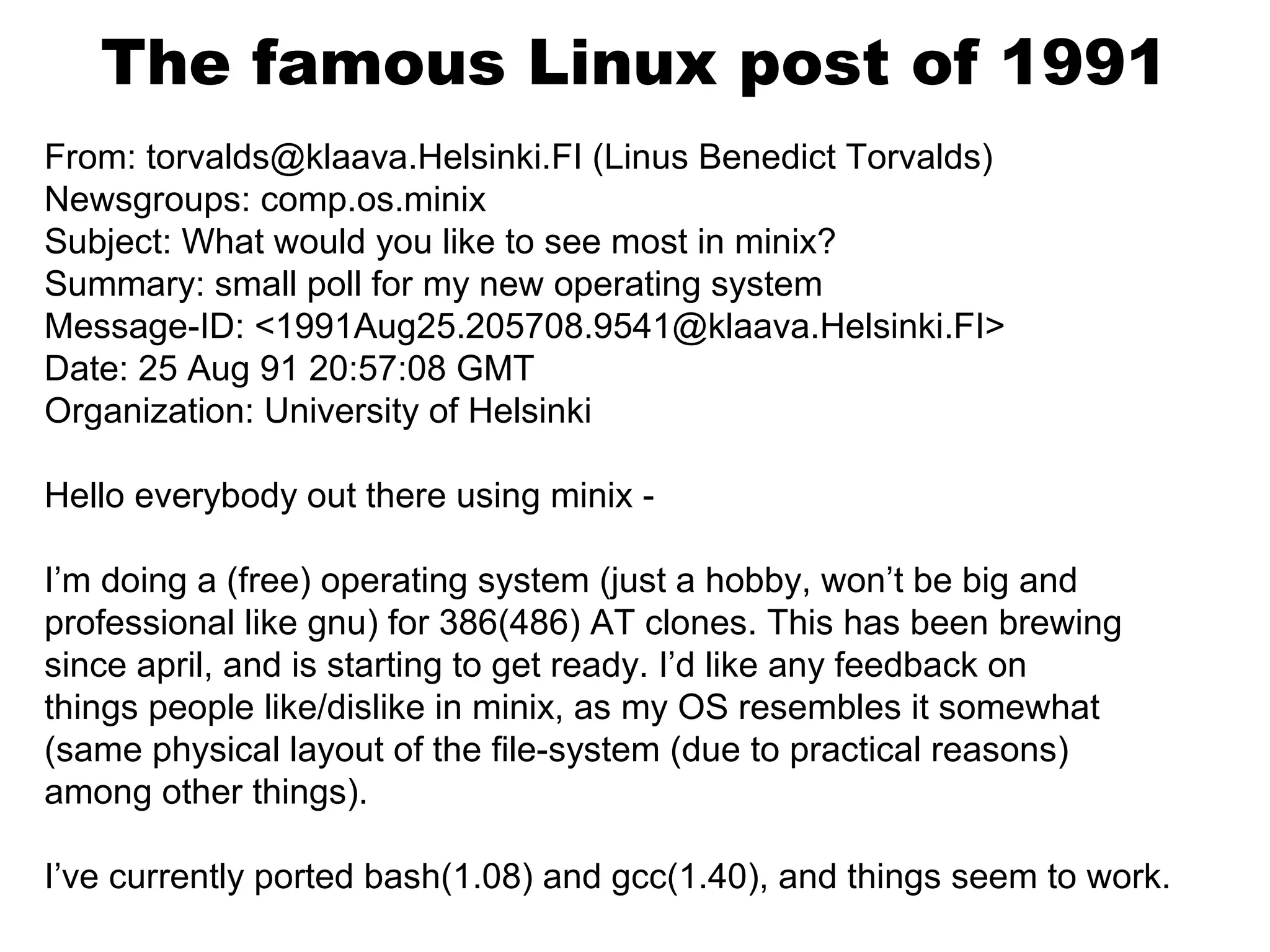 The famous Linux post of 1991
From: torvalds@klaava.Helsinki.FI (Linus Benedict Torvalds)
Newsgroups: comp.os.minix
Subject: What would you like to see most in minix?
Summary: small poll for my new operating system
Message-ID: <1991Aug25.205708.9541@klaava.Helsinki.FI>
Date: 25 Aug 91 20:57:08 GMT
Organization: University of Helsinki
Hello everybody out there using minix -
I’m doing a (free) operating system (just a hobby, won’t be big and
professional like gnu) for 386(486) AT clones. This has been brewing
since april, and is starting to get ready. I’d like any feedback on
things people like/dislike in minix, as my OS resembles it somewhat
(same physical layout of the file-system (due to practical reasons)
among other things).
I’ve currently ported bash(1.08) and gcc(1.40), and things seem to work.
 