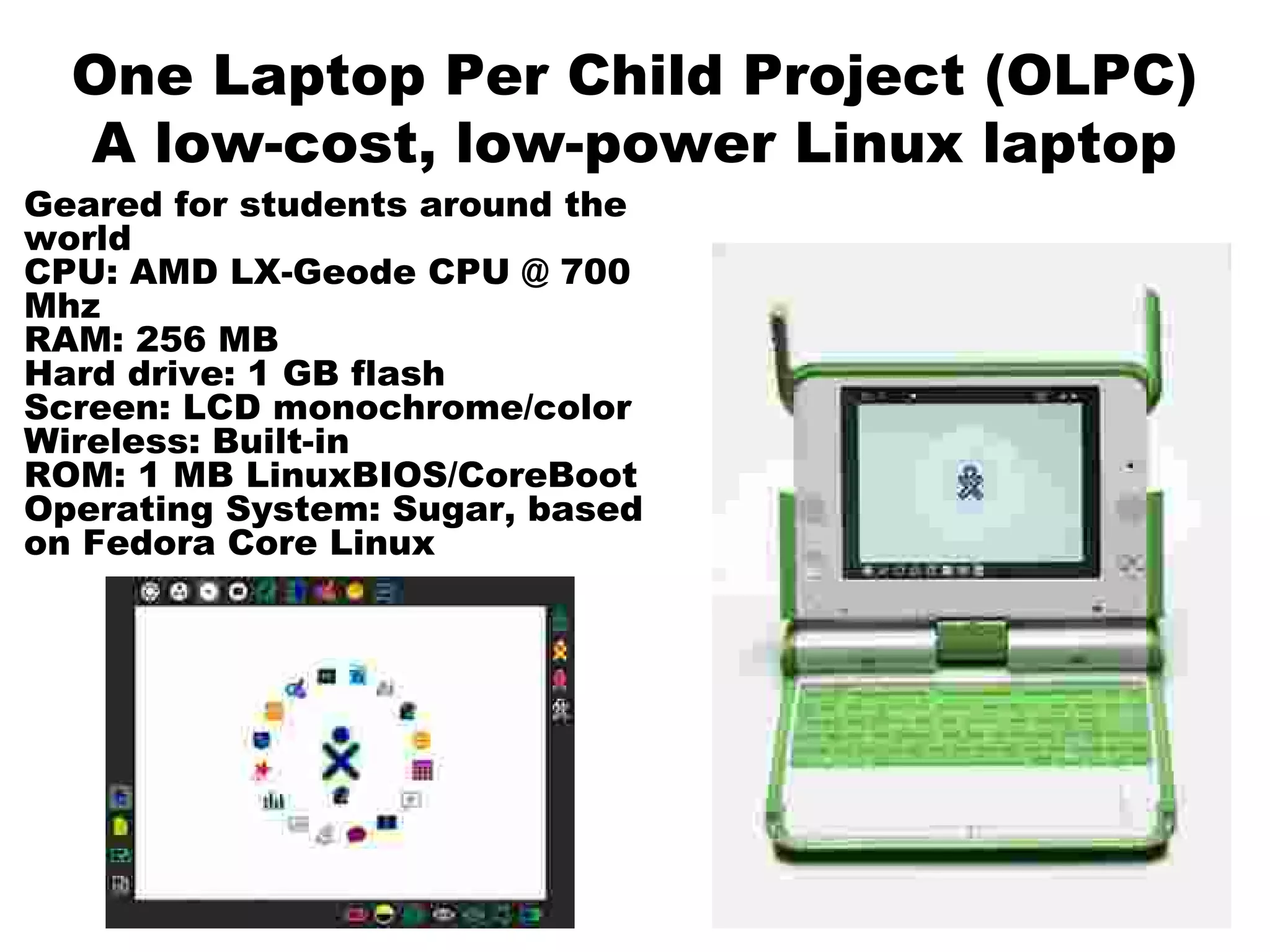 One Laptop Per Child Project (OLPC)
A low-cost, low-power Linux laptop
Geared for students around the
world
CPU: AMD LX-Geode CPU @ 700
Mhz
RAM: 256 MB
Hard drive: 1 GB flash
Screen: LCD monochrome/color
Wireless: Built-in
ROM: 1 MB LinuxBIOS/CoreBoot
Operating System: Sugar, based
on Fedora Core Linux
 