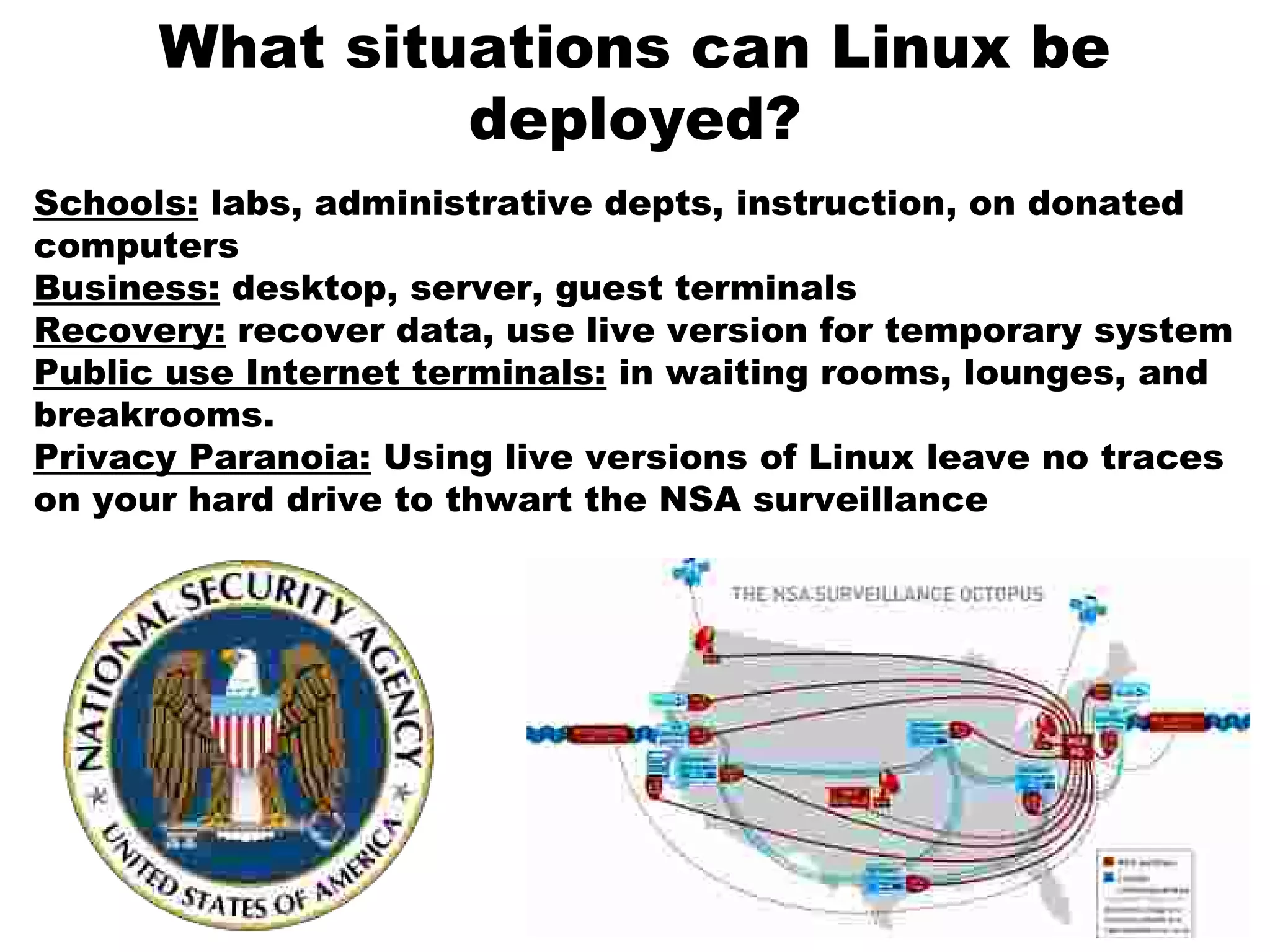 What situations can Linux be
deployed?
Schools: labs, administrative depts, instruction, on donated
computers
Business: desktop, server, guest terminals
Recovery: recover data, use live version for temporary system
Public use Internet terminals: in waiting rooms, lounges, and
breakrooms.
Privacy Paranoia: Using live versions of Linux leave no traces
on your hard drive to thwart the NSA surveillance
 