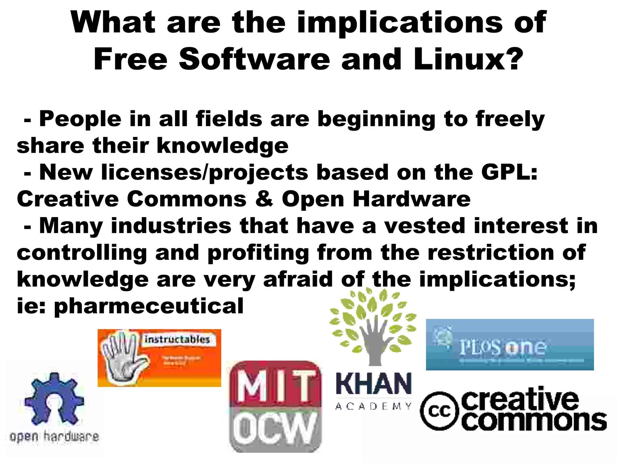 What are the implications of
Free Software and Linux?
- People in all fields are beginning to freely
share their knowledge
- New licenses/projects based on the GPL:
Creative Commons & Open Hardware
- Many industries that have a vested interest in
controlling and profiting from the restriction of
knowledge are very afraid of the implications;
ie: pharmeceutical
 