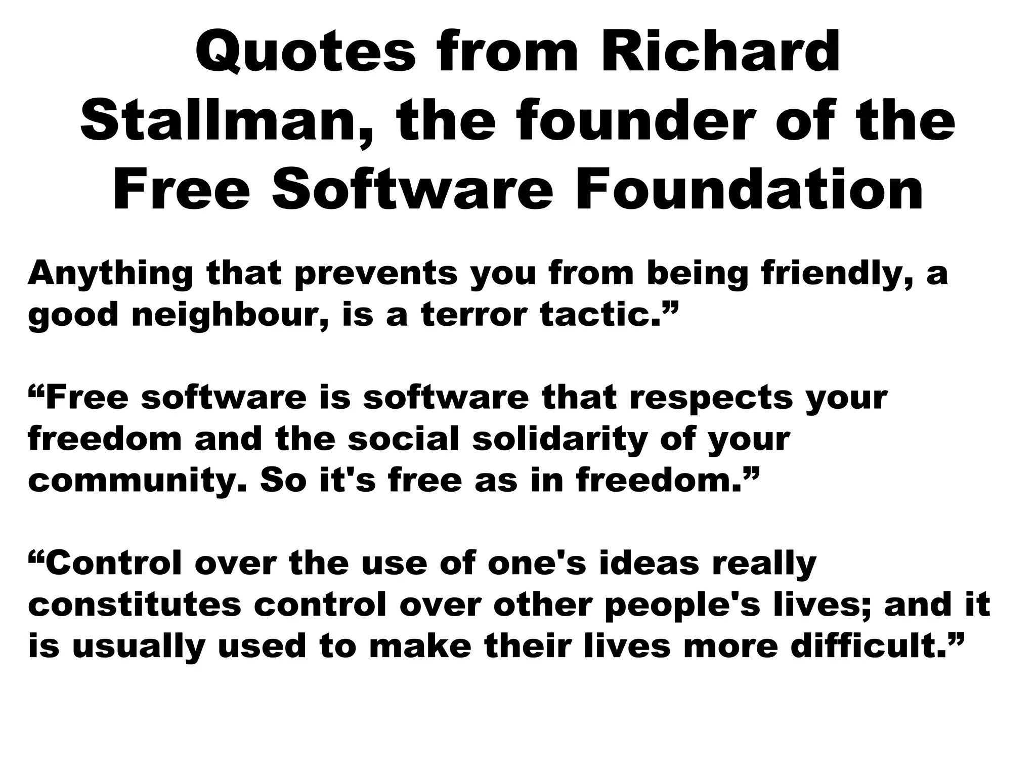 Quotes from Richard
Stallman, the founder of the
Free Software Foundation
Anything that prevents you from being friendly, a
good neighbour, is a terror tactic.”
“Free software is software that respects your
freedom and the social solidarity of your
community. So it's free as in freedom.”
“Control over the use of one's ideas really
constitutes control over other people's lives; and it
is usually used to make their lives more difficult.”
 
