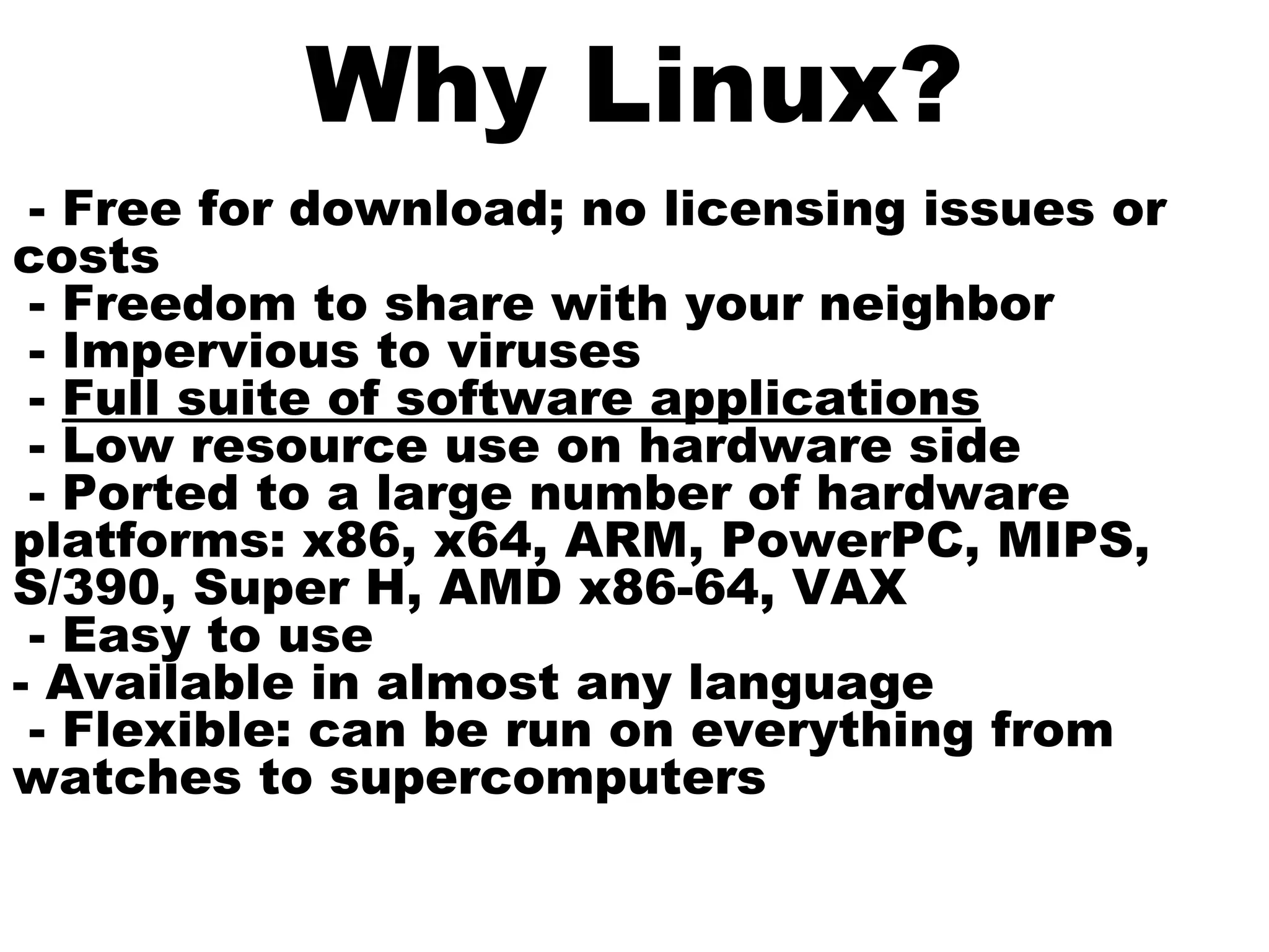 Why Linux?
- Free for download; no licensing issues or
costs
- Freedom to share with your neighbor
- Impervious to viruses
- Full suite of software applications
- Low resource use on hardware side
- Ported to a large number of hardware
platforms: x86, x64, ARM, PowerPC, MIPS,
S/390, Super H, AMD x86-64, VAX
- Easy to use
- Available in almost any language
- Flexible: can be run on everything from
watches to supercomputers
 