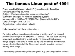 The famous Linux post of 1991
From: torvalds@klaava.Helsinki.FI (Linus Benedict Torvalds)
Newsgroups: comp.os.minix
Subject: What would you like to see most in minix?
Summary: small poll for my new operating system
Message-ID: <1991Aug25.205708.9541@klaava.Helsinki.FI>
Date: 25 Aug 91 20:57:08 GMT
Organization: University of Helsinki
Hello everybody out there using minix -
I’m doing a (free) operating system (just a hobby, won’t be big and
professional like gnu) for 386(486) AT clones. This has been brewing
since april, and is starting to get ready. I’d like any feedback on
things people like/dislike in minix, as my OS resembles it somewhat
(same physical layout of the file-system (due to practical reasons)
among other things).
I’ve currently ported bash(1.08) and gcc(1.40), and things seem to work.
 