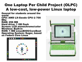 One Laptop Per Child Project (OLPC)
A low-cost, low-power Linux laptop
Geared for students around the
world
CPU: AMD LX-Geode CPU @ 700
Mhz
RAM: 256 MB
Hard drive: 1 GB flash
Screen: LCD monochrome/color
Wireless: Built-in
ROM: 1 MB LinuxBIOS/CoreBoot
Operating System: Sugar, based
on Fedora Core Linux
 