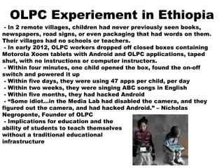 OLPC Experiement in Ethiopia
- In 2 remote villages, children had never previously seen books,
newspapers, road signs, or even packaging that had words on them.
Their villages had no schools or teachers.
- In early 2012, OLPC workers dropped off closed boxes containing
Motorola Xoom tablets with Android and OLPC applications, taped
shut, with no instructions or computer instructors.
- Within four minutes, one child opened the box, found the on-off
switch and powered it up
- Within five days, they were using 47 apps per child, per day
- Within two weeks, they were singing ABC songs in English
- Within five months, they had hacked Android
- “Some idiot…in the Media Lab had disabled the camera, and they
figured out the camera, and had hacked Android.” – Nicholas
Negroponte, Founder of OLPC
- Implications for education and the
ability of students to teach themselves
without a traditional educational
infrastructure
 