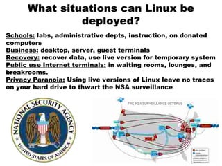 What situations can Linux be
deployed?
Schools: labs, administrative depts, instruction, on donated
computers
Business: desktop, server, guest terminals
Recovery: recover data, use live version for temporary system
Public use Internet terminals: in waiting rooms, lounges, and
breakrooms.
Privacy Paranoia: Using live versions of Linux leave no traces
on your hard drive to thwart the NSA surveillance
 