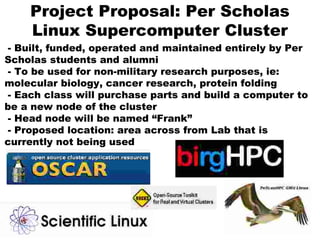 Project Proposal: Per Scholas
Linux Supercomputer Cluster
- Built, funded, operated and maintained entirely by Per
Scholas students and alumni
- To be used for non-military research purposes, ie:
molecular biology, cancer research, protein folding
- Each class will purchase parts and build a computer to
be a new node of the cluster
- Head node will be named “Frank”
- Proposed location: area across from Lab that is
currently not being used
 