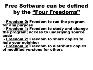 Free Software can be defined
by the “Four Freedoms”
- Freedom 0: Freedom to run the program
for any purpose
- Freedom 1: Freedom to study and change
the program; access to underlying source
code
- Freedom 2: Freedom to share copies to
help your neighbor
- Freedom 3: Freedom to distribute copies
of modified versions for others
 