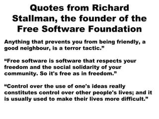 Quotes from Richard
Stallman, the founder of the
Free Software Foundation
Anything that prevents you from being friendly, a
good neighbour, is a terror tactic.”
“Free software is software that respects your
freedom and the social solidarity of your
community. So it's free as in freedom.”
“Control over the use of one's ideas really
constitutes control over other people's lives; and it
is usually used to make their lives more difficult.”
 
