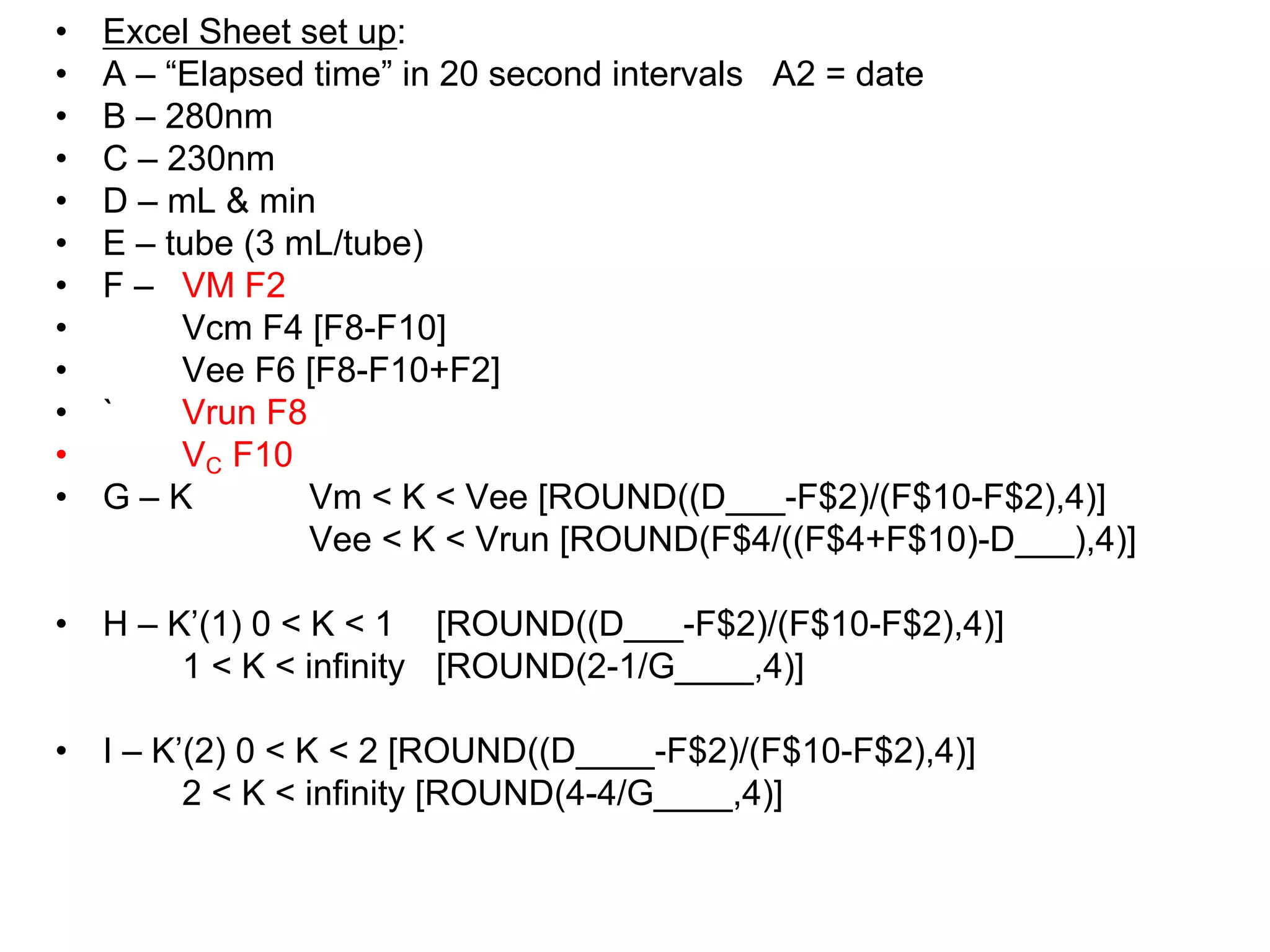 • Excel Sheet set up:
• A – “Elapsed time” in 20 second intervals A2 = date
• B – 280nm
• C – 230nm
• D – mL & min
• E – tube (3 mL/tube)
• F – VM F2
• Vcm F4 [F8-F10]
• Vee F6 [F8-F10+F2]
• ` Vrun F8
• VC F10
• G – K Vm < K < Vee [ROUND((D___-F$2)/(F$10-F$2),4)]
Vee < K < Vrun [ROUND(F$4/((F$4+F$10)-D___),4)]
• H – K’(1) 0 < K < 1 [ROUND((D___-F$2)/(F$10-F$2),4)]
1 < K < infinity [ROUND(2-1/G____,4)]
• I – K’(2) 0 < K < 2 [ROUND((D____-F$2)/(F$10-F$2),4)]
2 < K < infinity [ROUND(4-4/G____,4)]
 