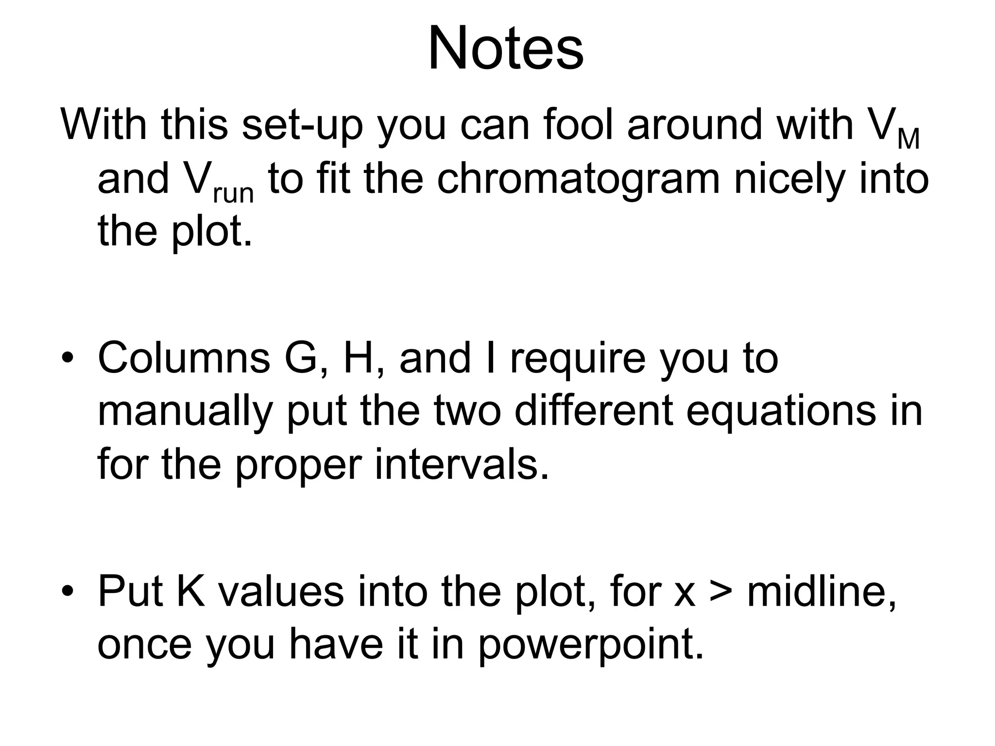 Notes
With this set-up you can fool around with VM
and Vrun to fit the chromatogram nicely into
the plot.
• Columns G, H, and I require you to
manually put the two different equations in
for the proper intervals.
• Put K values into the plot, for x > midline,
once you have it in powerpoint.
 