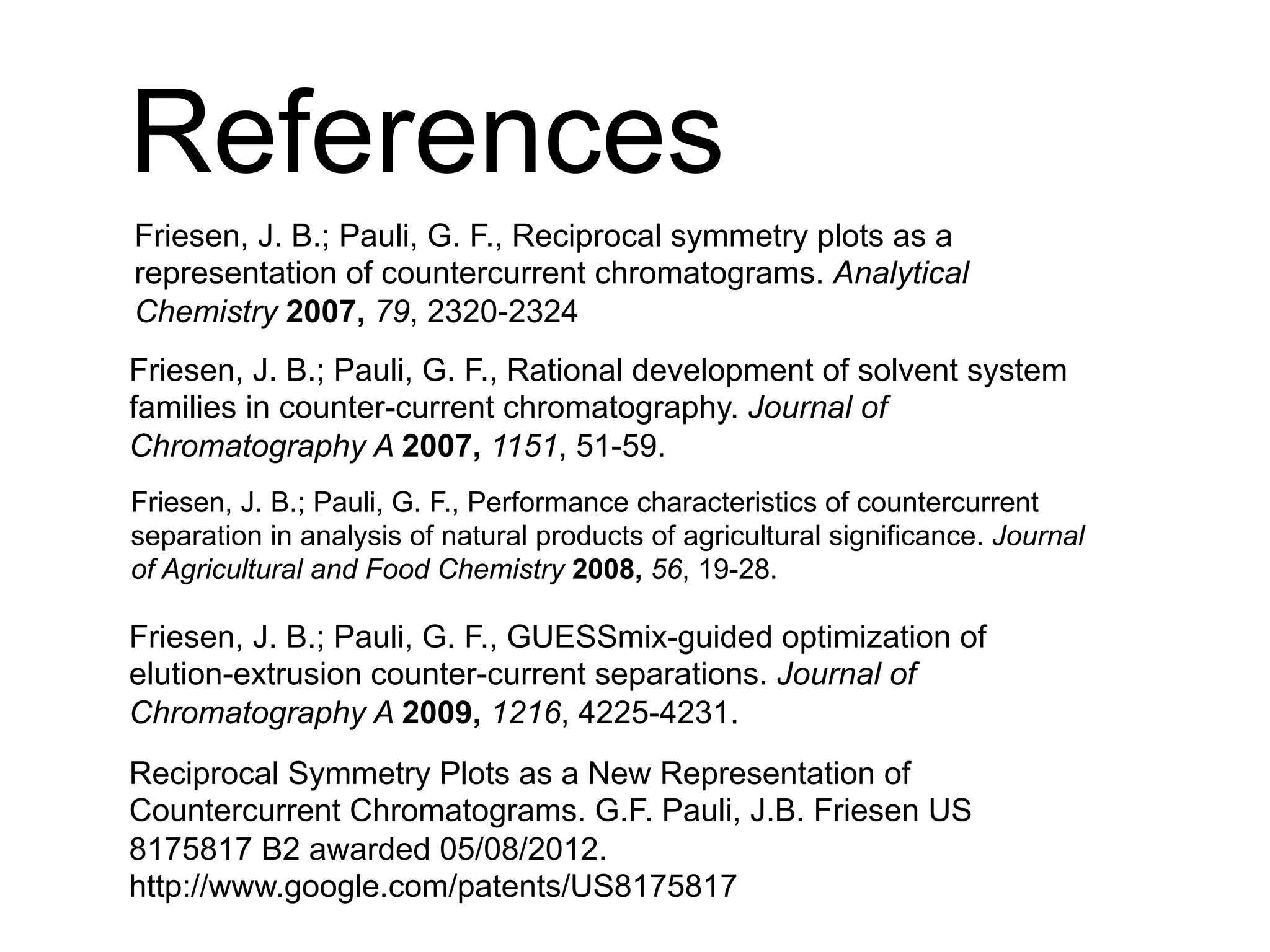 References
Reciprocal Symmetry Plots as a New Representation of
Countercurrent Chromatograms. G.F. Pauli, J.B. Friesen US
8175817 B2 awarded 05/08/2012.
http://www.google.com/patents/US8175817
Friesen, J. B.; Pauli, G. F., Reciprocal symmetry plots as a
representation of countercurrent chromatograms. Analytical
Chemistry 2007, 79, 2320-2324
Friesen, J. B.; Pauli, G. F., Rational development of solvent system
families in counter-current chromatography. Journal of
Chromatography A 2007, 1151, 51-59.
Friesen, J. B.; Pauli, G. F., Performance characteristics of countercurrent
separation in analysis of natural products of agricultural significance. Journal
of Agricultural and Food Chemistry 2008, 56, 19-28.
Friesen, J. B.; Pauli, G. F., GUESSmix-guided optimization of
elution-extrusion counter-current separations. Journal of
Chromatography A 2009, 1216, 4225-4231.
 