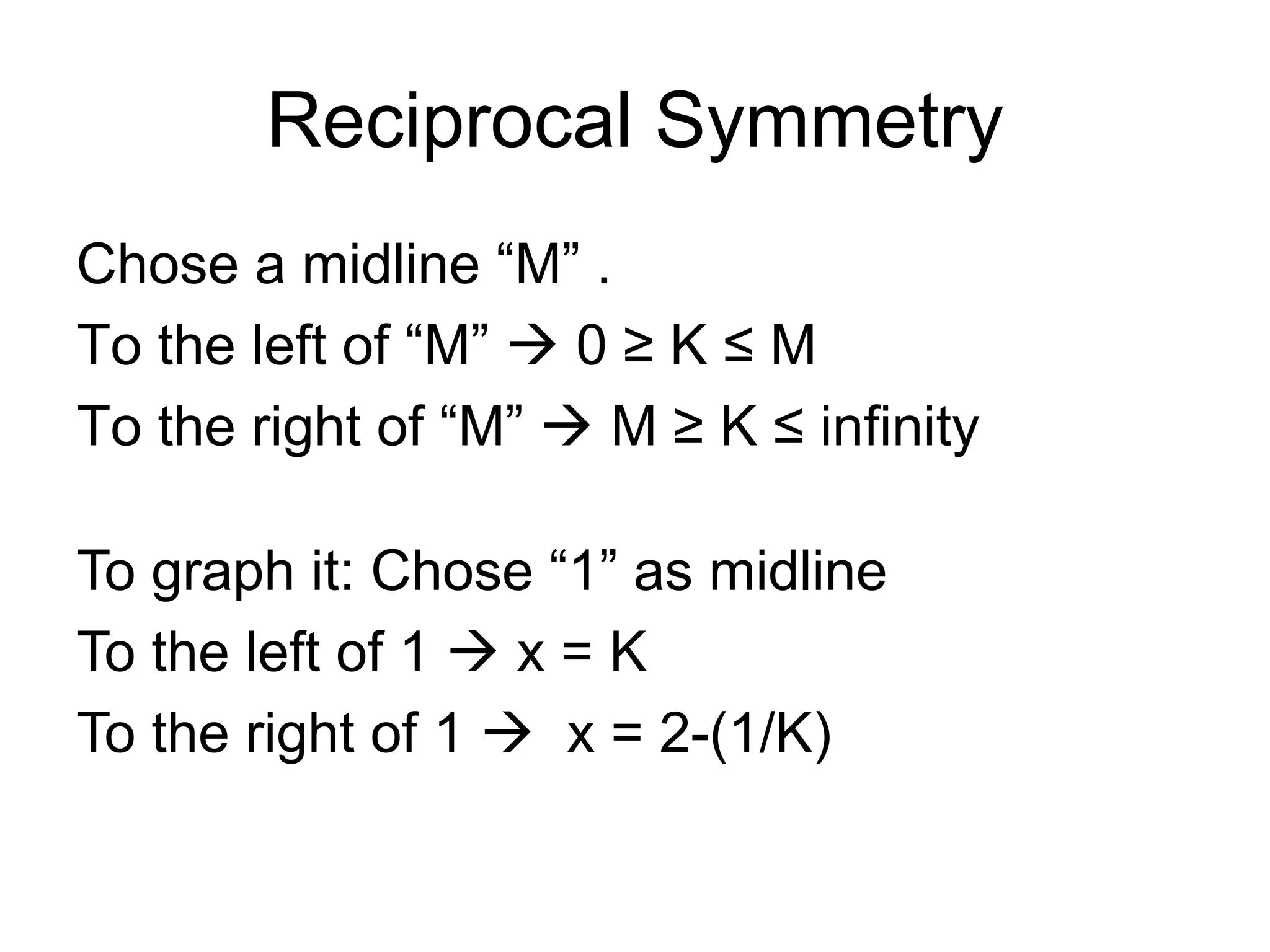 Reciprocal Symmetry
Chose a midline “M” .
To the left of “M” à 0 ≥ K ≤ M
To the right of “M” à M ≥ K ≤ infinity
To graph it: Chose “1” as midline
To the left of 1 à x = K
To the right of 1 à x = 2-(1/K)
 